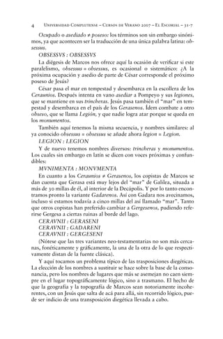 Universidad Complutense – Cursos de Verano 2007 – El Escorial – 31-74
Ocupado o asediado ≠ poseso: los términos son sin embargo sinóni-
mos, ya que acontecen ser la traducción de una única palabra latina: ob-
sessus.
OBSESSVS : OBSESSVS
La diégesis de Marcos nos ofrece aquí la ocasión de veriﬁcar si este
paralelismo, obsessus = obsessus, es ocasional o sistemático: ¿A la
próxima ocupación y asedio de parte de César corresponde el próximo
poseso de Jesús?
César pasa el mar en tempestad y desembarca en la escollera de los
Ceraunios. Después intenta en vano asediar a Pompeyo y sus legiones,
que se mantiene en sus trincheras. Jesús pasa también el “mar” en tem-
pestad y desembarca en el país de los Gerasenos. Ídem combate a otro
obseso, que se llama Legión, y que nadie logra atar porque se queda en
los monumentos.
También aquí tenemos la misma secuencia, y nombres similares: al
ya conocido obsessus = obsessus se añade ahora legion = Legion.
LEGION : LEGION
Y de nuevo tenemos nombres diversos: trincheras y monumentos.
Los cuales sin embargo en latín se dicen con voces próximas y confun-
dibles:
MVNIMENTA : MONVMENTA
En cuanto a los Ceraunios ≠ Gerasenos, los copistas de Marcos se
dan cuenta que Gerasa está muy lejos del “mar” de Galilea, situada a
más de 30 millas de él, al interior de la Decápolis. Y por lo tanto encon-
tramos pronto la variante Gadarenos. Así con Gadara nos avecinamos,
incluso si estamos todavía a cinco millas del así llamado “mar”. Tanto
que otros copistas han preferido cambiar a Gergesenos, pudiendo refe-
rirse Gergesa a ciertas ruinas al borde del lago.
CERAVNII : GERASENI
CERAVNII : GADARENI
CERAVNII : GERGESENI
(Nótese que las tres variantes neo-testamentarias no son más cerca-
nas, fonéticamente y gráﬁcamente, la una de la otra de lo que respecti-
vamente distan de la fuente clásica).
Y aquí tocamos un problema típico de las trasposiciones diegéticas.
La elección de los nombres a sustituir se hace sobre la base de la conso-
nancia, pero los nombres de lugares que más se asemejan no caen siem-
pre en el lugar topográﬁcamente lógico, sino a trasmano. El hecho de
que la geografía y la topografía de Marcos sean notoriamente incohe-
rentes, con un Jesús que salta de acá para allá, sin recorrido lógico, pue-
de ser indicio de una transposición diegética llevada a cabo.
 