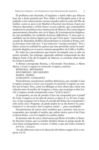 Francesco Carotta – Los Evangelios como Transposición diegética 5
El problema más discutido, el largísimo e inútil rodeo que Marcos
hace dar a Jesús pasando por Tiro, Sidón y la Decápolis para ir de un
poblado a otro relativamente vecinos situados sobre la costa del Mar de
Galilea –como si, para ir de Madrid al Escorial uno hiciese el giro por
Valencia, Barcelona y el País Vasco– es tan evidente, que comentadores
modernos lo consideran una construcción de Marcos. Pero estos lugares
aparentemente absurdos, son, en la lógica de la transposición diegética,
los más probables, las residuales lectiones difﬁciliores. Y, mira qué ca-
sualidad, son los únicos lugares por los que César pasó – notoriamente
cuando de Alejandría (bellum Alexandrinum) se trasladó al Ponto, con-
tra Farnaces (veni vidi vici). Y por tanto los “cuerpos extraños” Tiro y
Sidón, serían en realidad los quicios que han permitido anclar la trans-
posición diegética en su nuevo contexto geográﬁco: de Gallia a Galilea.
De todas las concordancias que hemos investigado esto es sólo un
primer ejemplo. Sin embargo, siguiendo adelante comparando las dos
diégesis hasta el ﬁn del Evangelio de Marcos, se continúa observando
los mismos paralelos:
A Bitinia corresponde Betania, a Nicomedes Nicodemus, a Mária
María, a Casio Longinos el centurión Longinos, etcétera.
BITHYNIA : BETHANIA
NICOMEDES : NICODEMVS
MARIA : MARIA
LONGINVS : LONGINVS
Naturalmente encontramos también diferencias: por ejemplo Casio
Longinos traspasó a César con el puñal, el centurión Longinos en cam-
bio usó la lanza. Pero, como los ﬁlólogos ya han observado, existe una
relación entre el nombre de Longinos y lanza, que en griego se dice lon-
chê, Longinos siendo interpretado como “el de la lanza”.
(A propósito, un test de pasada: César fue traspasado por el puñal
de Casio Longinos en los idus de marzo, es decir el 15. El otro Longi-
nos, el que traspasó con la lanza el costado del Señor, fue canonizado y
echo santo (sic!). Pregunta: ¿Cuándo podrá ser su día festivo? Sí, exac-
tamente el 15 de marzo: San Longinos, mártir ... ¡otra casualidad!)
Encontraremos de nuevo otros nombres que a primera vista no co-
rresponden, por ejemplo el traidor, que ambos tienen, pero el de César
se llama Bruto, y en el evangelio en cambio, Judas.
Si miramos más de cerca, observamos que Bruto el traidor se llama-
ba Decimus Iunius, que su nombre familiar Iunius en griego puede de-
cirse Iunas (analogamente a Lucius > Lukas), y que, por tanto, tenemos:
IOUNAÇ : IOUDAÇ
–la sola diferencia está en la dirección del último rasgito de la D res-
pecto a la N.
 