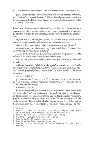 Universidad Complutense – Cursos de Verano 2007 – El Escorial – 31-76
Judas viene llamado “uno de los doce”;2
Bruto se llamaba Decimus,
y el “décimo” es “uno de los doce”. Como si en el proceso de reescritura
hubieran pensado: Primero fue Pedro, segundo Andrés … décimo Judas
…: “uno de los doce”.
En cuanto a las frases conocidas de César, también éstas las volvemos a
encontrar en el evangelio, todas y en el lugar estructuralmente corres-
pondiente. A menudo literalmente, alguna vez con ligeros malentendi-
dos:
«Quien no está en ninguna parte, está de mi parte» se encuentra
como : «Quien no está contra nosotros, está con nosotros»;3
«No soy Rey, soy César» : «No tenemos otro rey que César»;4
«La mejor muerte es la súbita» : «Lo que has de hacer (es decir, con-
ducirme a la muerte), hazlo súbito»;5
«¿Mas les habré salvado para que sean los que me pierdan?» : «Ha
salvado a los otros y no sabe salvarse a sí mismo».6
Sólo en dos casos las modiﬁcaciones, aunque mínimas, cambian el
sentido:
«Alea iacta est(o)», “el dado sea lanzado”, se convierte en «echando
(las redes), eran (en efecto) pescadores»7
(confusión del latín alea, “da-
do”, con el griego (h)aleeis, “pescadores”) y acaba siendo ... ¡la pesca
milagrosa!
ALEA : ALEEIÇ
«Veni vidi vici», “vine, vi, vencí”, transpuesto como «vine, me lavé,
vi»8 (confusión de enikisa, “vencí”, y enipsa, “me lavé”) se convierte en
... ¡la curación de un ciego!
ENIKHSA : ENIYA
Es de notar que el lugar donde César va a dar la batalla se llama Zela
(pronunciada “zila” por itacismo) y el lugar donde el ciego va a lavarse
se llama Siloam y es una kolumbhvqra, que traducimos como “piscina”,
pero llamada en la Vulgata latina natatoria. Zela se encuentra situada
en la región del Ponto, sobre el Mar Negro, porque la palabra griega
pontos signiﬁca “mar”, y por tanto la región del Ponto, un lugar de “na-
2 Mc 14:43.
3 Suet. Jul. 75. Caes. Civ. 1.33 u. 1.85. Plut. Caes. 33; Pomp. 61. Dio Cass. HR
41.6.2. App. BC 2.37.148. Mc 9:40, Lc 9:50; cf. Mt 12:30 y Lc 11:23.
4 Suet. Jul. 79. Plut. Caes. 60. App. BC 2.108.450. Jn 19:13–15.
5 App. BC 2.115.479–480. Plut. Caes. 63. Jn 13:21–27.
6 Suet. Jul. 84. App. BC 2.146.611. Mc 15:31.
7 Suet. Jul. 32. App. BC 2.32.133; 35.140. Mc 1:16.
8 Suet. Jul. 37. Plut. Caes. 50. App. BC 2.91.384. Dio Cass. HR 42.48.1. Jn 9:7;
Jn 9:11.
 