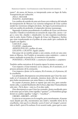 Francesco Carotta – Los Evangelios como Transposición diegética 7
tantes”, de naves, de barcos, es interpretada como un lugar de baño.
Transposición por reducción.
ZELA : SILOAM
PONTVS : NATATORIA
Los cambios de sentido de estas seis frases son evidencias del método
de transposición de Marcos: Las victorias milagrosas de César acaban
siendo los victoriosos milagros de Jesús. Así logra la proximización so-
cial con cambio de profesión: el emperador deviene taumaturgo.
Siguiendo el mismo procedimiento el conﬂicto de César con diversos
Caecilii y Claudii se transforma en curación de ciegos (lat. caecus = cie-
go) y cojos (lat. claudus = claudicante). La más exquisita transforma-
ción la sufre Asinio Polión, el legado de César (en Hispania y Sicilia),
que viene transformado en el pollino de asna atado (por confusión de
Legado con ligado).
CAECILII : ciegos
CLAVDII : claudicantes
ASINIVS POLLIO : pollino de asna
LEGATVS > LIGATVS : ligado (atado)
Este pasar de un nombre propio a uno común, revela ser una cons-
tante en Marcos. Así Pontifex se encuentra como carpintero – como si
estuve analizado en ponti-fex, el constructor de puentes:
PONTIFEX > PONTI-FEX > constructor de puentes > carpintero
También ambas narrativas de la pasión siguen la misma secuencia:
Con respecto a César tenemos: (a) la conjura, (b) el asesinato, (c) el
proceso póstumo (d) la cremación.
Con respecto a Jesús: (a) la conjura, (b) el arresto, (c) el proceso, (d)
la cruciﬁxión.
Las principales discrepancias son primeramente que César fue asesi-
nado en el momento del atentado, mientras Jesús sólo fue arrestado:
pero hubo encontronazo con arma blanca y con heridas.
En cuanto al proceso, Jesús se supone que está vivo, pero extraña-
mente calla, y cuando ﬁnalmente abre la boca ¿Qué dice? Esencialmente
solo esto: «Tu lo dices» –esto es, él no dice nada.
Otra discrepancia es que César fue cremado y Jesús cruciﬁcado, pero
es de notar que en latín cremo signiﬁca “quemar”, y el homófono griego
kremô en cambio signiﬁca “colgar”, “cruciﬁcar”.
CREMO : KREMÔ – KREMW
La pira no se encuentra en el evangelio, pero extrañamente, al puesto
vacío dejado por ella, encontramos una inútil y inestable mirra de la
cruciﬁxión, visto que le es ofrecida –¿con el vino? ¿el vinagre? ¿conver-
tida en hiel?– pero él la rechaza: Si no ocurrió nada, ¿para qué se cuen-
 