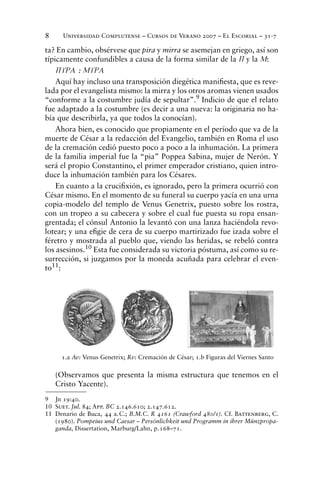 Universidad Complutense – Cursos de Verano 2007 – El Escorial – 31-78
ta? En cambio, obsérvese que pira y mirra se asemejan en griego, así son
típicamente confundibles a causa de la forma similar de la P y la M:
PURA : MURA
Aquí hay incluso una transposición diegética maniﬁesta, que es reve-
lada por el evangelista mismo: la mirra y los otros aromas vienen usados
“conforme a la costumbre judía de sepultar”.9
Indicio de que el relato
fue adaptado a la costumbre (es decir a una nueva: la originaria no ha-
bía que describirla, ya que todos la conocían).
Ahora bien, es conocido que propiamente en el período que va de la
muerte de César a la redacción del Evangelio, también en Roma el uso
de la cremación cedió puesto poco a poco a la inhumación. La primera
de la familia imperial fue la “pia” Poppea Sabina, mujer de Nerón. Y
será el propio Constantino, el primer emperador cristiano, quien intro-
duce la inhumación también para los Césares.
En cuanto a la cruciﬁxión, es ignorado, pero la primera ocurrió con
César mismo. En el momento de su funeral su cuerpo yacía en una urna
copia-modelo del templo de Venus Genetrix, puesto sobre los rostra,
con un tropeo a su cabecera y sobre el cual fue puesta su ropa ensan-
grentada; el cónsul Antonio la levantó con una lanza haciéndola revo-
lotear; y una eﬁgie de cera de su cuerpo martirizado fue izada sobre el
féretro y mostrada al pueblo que, viendo las heridas, se rebeló contra
los asesinos.10 Esta fue considerada su victoria póstuma, así como su re-
surrección, si juzgamos por la moneda acuñada para celebrar el even-
to11:
(Observamos que presenta la misma estructura que tenemos en el
Cristo Yacente).
9 Jn 19:40.
10 Suet. Jul. 84; App. BC 2.146.610; 2.147.612.
11 Denario de Buca, 44 a.C.; B.M.C. R 4161 (Crawford 480/1). Cf. Battenberg, C.
(1980). Pompeius und Caesar – Persönlichkeit und Programm in ihrer Münzpropa-
ganda, Dissertation, Marburg/Lahn, p.168–71.
1.a Av: Venus Genetrix; Rv: Cremación de César; 1.b Figuras del Viernes Santo
 