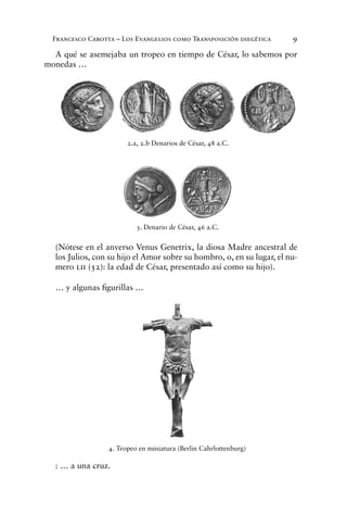 Francesco Carotta – Los Evangelios como Transposición diegética 9
A qué se asemejaba un tropeo en tiempo de César, lo sabemos por
monedas …
(Nótese en el anverso Venus Genetrix, la diosa Madre ancestral de
los Julios, con su hijo el Amor sobre su hombro, o, en su lugar, el nu-
mero lii (52): la edad de César, presentado así como su hijo).
… y algunas ﬁgurillas …
: … a una cruz.
2.a, 2.b Denarios de César, 48 a.C.
3. Denario de César, 46 a.C.
4. Tropeo en miniatura (Berlin Cahrlottenburg)
 