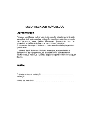 ESCORREGADOR MONOBLOCO

 Apresentação
Para que você faça o melhor uso deste produto, leia atentamente este
Manual de Instruções. Após a instalação, guarde-o, pois ele é um guia
para esclarecer suas dúvidas. Conserve-o juntamente com             a
respectiva Nota Fiscal de Compra para futuras consultas.
Por tratar-se de um produto técnico, deverá ser instalado por pessoas
qualificadas.
O objetivo deste manual é facilitar a instalação, funcionamento e
conservação do equipamento, se as informações contidas forem
insuficientes, a ALBACETE está à disposição para esclarecer qualquer
dúvida.



Índice



Cuidados antes da Instalação..............................................................
Instalação ............................................................................................

Termo de Garantia...............................................................................
 