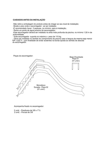 CUIDADOS ANTES DA INSTALAÇÃO

 -Não retire a embalagem do produto antes de chegar ao seu local de instalação;
 -Nivele o piso onde o escorregador vai ser instalado;
 -É recomendado haver 2 pessoas, no mínimo, para a instalação;
 -Tenha um ponto de água próximo do escorregador;
 -Este escorregador deverá ser instalado na área mais profunda da piscina, no mínimo 1,50 m de
 profundidade.
 - Este escorregador suporta no máximo o peso de 115 kg.
 - Deve ser instalado no sentido do comprimento da piscina caso a largura da mesma seja menor
que 4,00 m , com finalidade de evitar acidentes na borda oposta ao sentido de descida
do escorregador.




 Peças do escorregador:
                                                                   Base Chumbada
                                                                     Peça 01
                                                                     (01 unid.)




                             Monobloco
                          Escada - Peça 02
                             (01 unid.)




  Acompanha fixado no escarregador:

  2 unid. - Parafusos de 3/8 x 1"½
  2 unid. - Porcas de 3/8
 