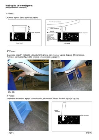 Instrução de montagem:
(fotos meramente ilustrativas)



1º Passo:

Chumbar a peça 01 na borda da piscina

                                                                  Prancha do monobloco




                                 15 cm




                                                                                            15 cm
                                                                   Ensaio da prancha

                                                                    15 cm
                                         Borda da piscina                                                  Borda da piscina
                                                            Ensaie a prancha
                                                            do escorregador
                                                            monobloco
                                                            onde que da ponta
                                                            da prancha a borda
                                                            da piscina não ultrapasse
                                                            15 cm.

               Corte Frontal                                                               Corte lateral




  2º Passo :

  Depois da peça 01 instalada e devidamente pronta para receber o peso da peça 02 monobloco.
  Retire os parafusos (figura 03), encaixe o monobloco na peça 01.




   ( fig 03)

 3º Passo :
 Depois de encaixada a peça 02 monobloco, chumbe os pés da escada( fig 04) e (fig 05)




                                                                               Escada
                                                                               monobloco


                                                                                                             Borda da piscina




   ( fig 04)                                                                                                            (fig 05)
 