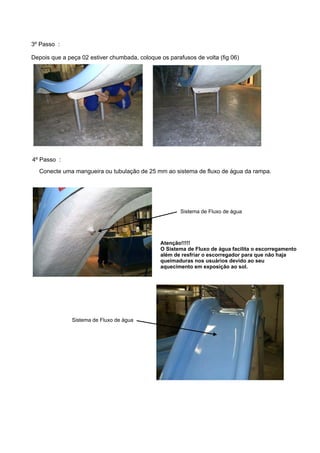 3º Passo :

Depois que a peça 02 estiver chumbada, coloque os parafusos de volta (fig 06)




4º Passo :
  Conecte uma mangueira ou tubulação de 25 mm ao sistema de fluxo de água da rampa.




                                                       Sistema de Fluxo de água




                                               Atenção!!!!!
                                               O Sistema de Fluxo de água facilita o escorregamento
                                               além de resfriar o escorregador para que não haja
                                               queimaduras nos usuários devido ao seu
                                               aquecimento em exposição ao sol.




               Sistema de Fluxo de água
 