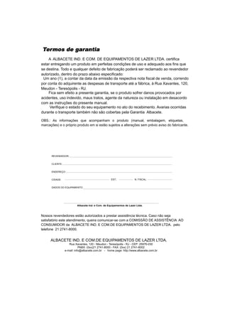 Termos de garantia
    A ALBACETE IND. E COM. DE EQUIPAMENTOS DE LAZER LTDA. certifica
estar entregando um produto em perfeitas condições de uso e adequado aos fins que
se destina. Todo e qualquer defeito de fabricação poderá ser reclamado ao revendedor
autorizado, dentro do prazo abaixo especificado:
 Um ano (1), a contar da data da emissão da respectiva nota fiscal de venda, correndo
por conta do adquirente as despesas de transporte até a fábrica, à Rua Xavantes, 120,
Meudon - Teresópolis - RJ.
    Fica sem efeito a presente garantia, se o produto sofrer danos provocados por
acidentes, uso indevido, maus tratos, agente da natureza ou instalação em desacordo
com as instruções do presente manual.
     Verifique o estado do seu equipamento no ato do recebimento. Avarias ocorridas
durante o transporte também não são cobertas pela Garantia Albacete.

OBS.: As informações que acompanham o produto (manual, embalagem, etiquetas,
marcações) e o próprio produto em si estão sujeitos a alterações sem prévio aviso do fabricante.




      REVENDEDOR:


      CLIENTE:


      ENDEREÇO:


      CIDADE:                                       EST.:             N. FISCAL:


      DADOS DO EQUIPAMENTO:




                          Albacete Ind. e Com. de Equipamentos de Lazer Ltda.



Nossos revendedores estão autorizados a prestar assistência técnica. Caso não seja
satisfatório este atendimento, queira comunicar-se com a COMISSÃO DE ASSISTÊNCIA AO
CONSUMIDOR da ALBACETE IND. E COM.DE EQUIPAMENTOS DE LAZER LTDA. pelo
telefone 21 2741-8000.


      ALBACETE IND. E COM.DE EQUIPAMENTOS DE LAZER LTDA.
                    Rua Xavantes, 120 - Meudon - Teresópolis - RJ - CEP: 25976-030
                            PABX: (0xx)21 2741-8000 - FAX: (0xx) 21 2741-8002
                 e-mail: info@albacete.com.br - home page: http://www.albacete.com.br
 