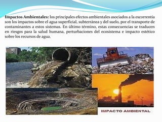 Impactos Ambientales: los principales efectos ambientales asociados a la escorrentía
son los impactos sobre el agua superficial, subterránea y del suelo, por el transporte de
contaminantes a estos sistemas. En último término, estas consecuencias se traducen
en riesgos para la salud humana, perturbaciones del ecosistema e impacto estético
sobre los recursos de agua.
 