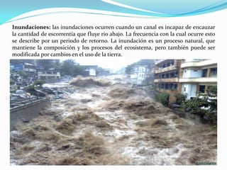 Inundaciones: las inundaciones ocurren cuando un canal es incapaz de encauzar
la cantidad de escorrentía que fluye rio abajo. La frecuencia con la cual ocurre esto
se describe por un periodo de retorno. La inundación es un proceso natural, que
mantiene la composición y los procesos del ecosistema, pero también puede ser
modificada por cambios en el uso de la tierra.
 