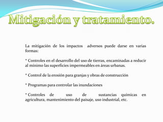 La mitigación de los impactos adversos puede darse en varias
formas:
* Controles en el desarrollo del uso de tierras, encaminadas a reducir
al mínimo las superficies impermeables en áreas urbanas.
* Control de la erosión para granjas y obras de construcción
* Programas para controlar las inundaciones
* Controles de uso de sustancias químicas en
agricultura, mantenimiento del paisaje, uso industrial, etc.
 