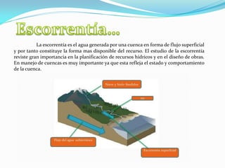 La escorrentía es el agua generada por una cuenca en forma de flujo superficial
y por tanto constituye la forma mas disponible del recurso. El estudio de la escorrentía
reviste gran importancia en la planificación de recursos hídricos y en el diseño de obras.
En manejo de cuencas es muy importante ya que esta refleja el estado y comportamiento
de la cuenca.
 