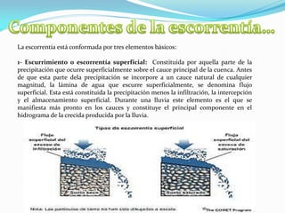La escorrentía está conformada por tres elementos básicos:
1- Escurrimiento o escorrentía superficial: Constituida por aquella parte de la
precipitación que ocurre superficialmente sobre el cauce principal de la cuenca. Antes
de que esta parte dela precipitación se incorpore a un cauce natural de cualquier
magnitud, la lámina de agua que escurre superficialmente, se denomina flujo
superficial. Esta está constituida la precipitación menos la infiltración, la intercepción
y el almacenamiento superficial. Durante una lluvia este elemento es el que se
manifiesta más pronto en los cauces y constituye el principal componente en el
hidrograma de la crecida producida por la lluvia.
 