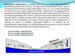 Escorrentía subterránea: es aquella parte de la escorrentía total debida a la
percolación profunda de la lluvia o del agua de derretimiento de la nieve, que se
incorpora de esta manera al agua subterránea. Esta, a su vez, puede interceptar
el cauce de un río y aportar así parte del flujo subterráneo. La magnitud de la
percolación profunda dependerá naturalmente de la importancia de la lluvia, de
la estructura geológica de la cuenca y del porcentaje de humedad de los estratos
de suelo sobre el acuífero. El aporte de la escorrentía subterránea a la escorrentía
total en el río se manifiesta con mayor lentitud que los otros componentes y
además su efecto es también prolongado debido a la lentitud de los
escurrimientos subterráneos. En una determinada crecida por lo tanto, el efecto
de la escorrentía subterránea no es de gran importancia.
 