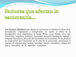 Los factores climáticos que afectan la escorrentía se refieren al efecto de la
precipitación, evaporación y transpiración. En cuanto al efecto de la
precipitación, tiene importancia su forma (lluvia, nieve, helada, etc.), tipo
(convectiva, orográfica, ciclónica), intensidad, duración, distribución espacial y
temporal, frecuencia y dirección del movimiento de la tormenta. En los procesos
de evaporación que intervienen en el ciclo de la escorrentía, intervienen el
régimen de temperaturas, vientos, humedad, presión atmosférica, calidad del
agua y naturaleza de la superficie evaporante.
 