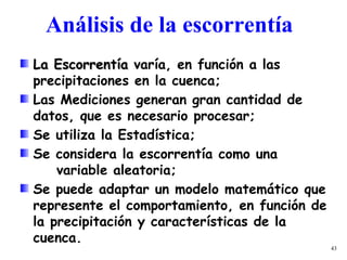 43
Análisis de la escorrentía
La EscorrentíaLa Escorrentía varía, en función a las
precipitaciones en la cuenca;
Las Mediciones generan gran cantidad de
datos, que es necesario procesar;
Se utiliza la Estadística;
Se considera la escorrentía como una
variable aleatoria;
Se puede adaptar un modelo matemático que
represente el comportamiento, en función de
la precipitación y características de la
cuenca.
 