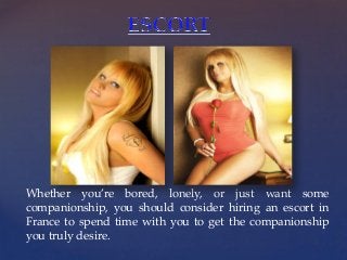 {
Whether you’re bored, lonely, or just want some
companionship, you should consider hiring an escort in
France to spend time with you to get the companionship
you truly desire.
 