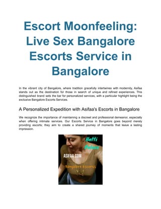 Escort Moonfeeling:
Live Sex Bangalore
Escorts Service in
Bangalore
In the vibrant city of Bangalore, where tradition gracefully intertwines with modernity, Asifaa
stands out as the destination for those in search of unique and refined experiences. This
distinguished brand sets the bar for personalized services, with a particular highlight being the
exclusive Bangalore Escorts Services.
A Personalized Expedition with Asifaa's Escorts in Bangalore
We recognize the importance of maintaining a discreet and professional demeanor, especially
when offering intimate services. Our Escorts Service in Bangalore goes beyond merely
providing escorts; they aim to create a shared journey of moments that leave a lasting
impression.
 