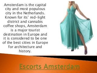 Amsterdam is the capital
city and most populous
city in the Netherlands.
Known for its’ red-light
district and cannabis
coffee shops, Amsterdam
is a major tourist
destination in Europe and
it is considered to be one
of the best cities in Europe
for architecture and
history.
 