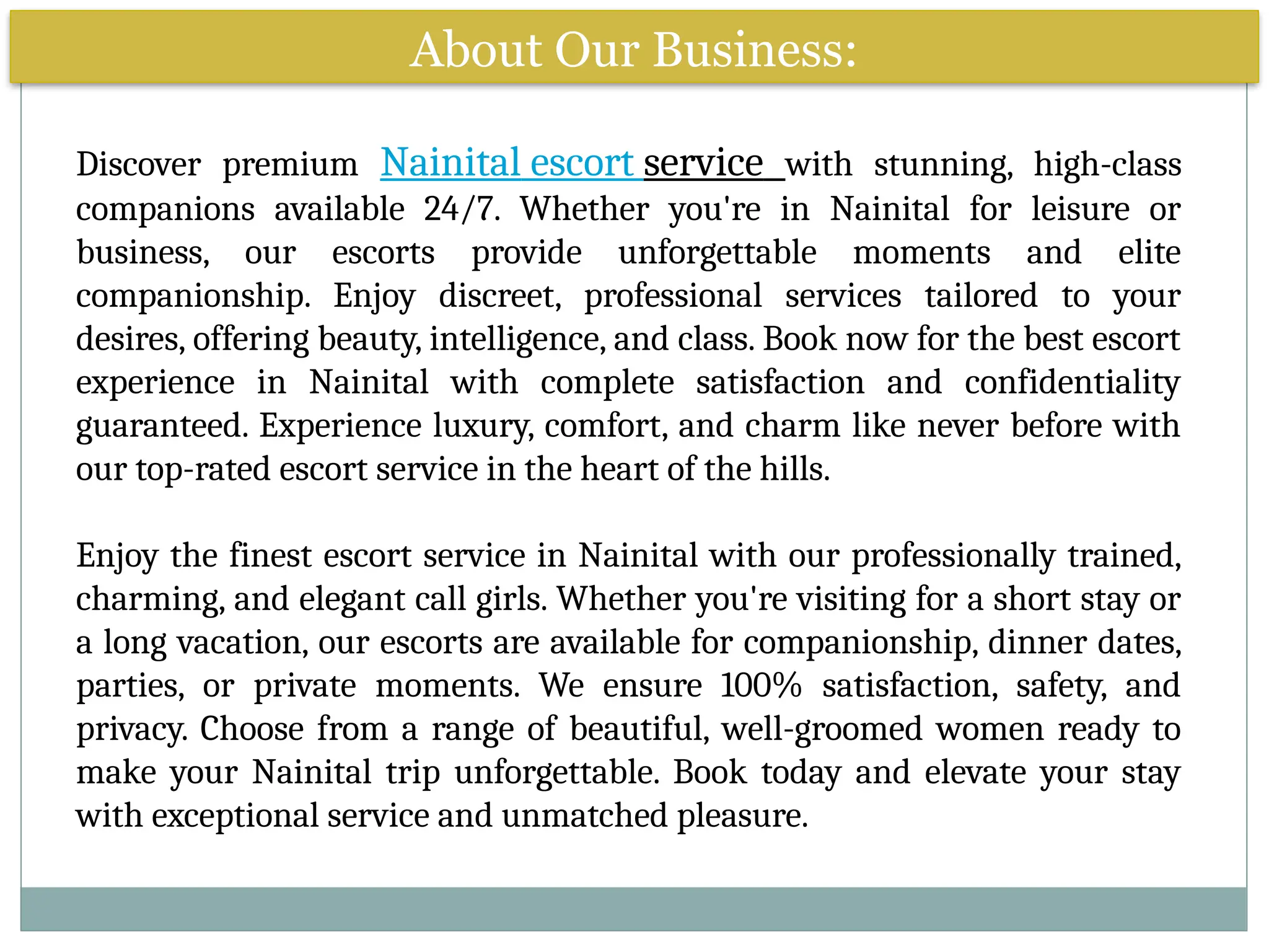 About Our Business:
Discover premium Nainital escort service with stunning, high-class
companions available 24/7. Whether you're in Nainital for leisure or
business, our escorts provide unforgettable moments and elite
companionship. Enjoy discreet, professional services tailored to your
desires, offering beauty, intelligence, and class. Book now for the best escort
experience in Nainital with complete satisfaction and confidentiality
guaranteed. Experience luxury, comfort, and charm like never before with
our top-rated escort service in the heart of the hills.
Enjoy the finest escort service in Nainital with our professionally trained,
charming, and elegant call girls. Whether you're visiting for a short stay or
a long vacation, our escorts are available for companionship, dinner dates,
parties, or private moments. We ensure 100% satisfaction, safety, and
privacy. Choose from a range of beautiful, well-groomed women ready to
make your Nainital trip unforgettable. Book today and elevate your stay
with exceptional service and unmatched pleasure.
 