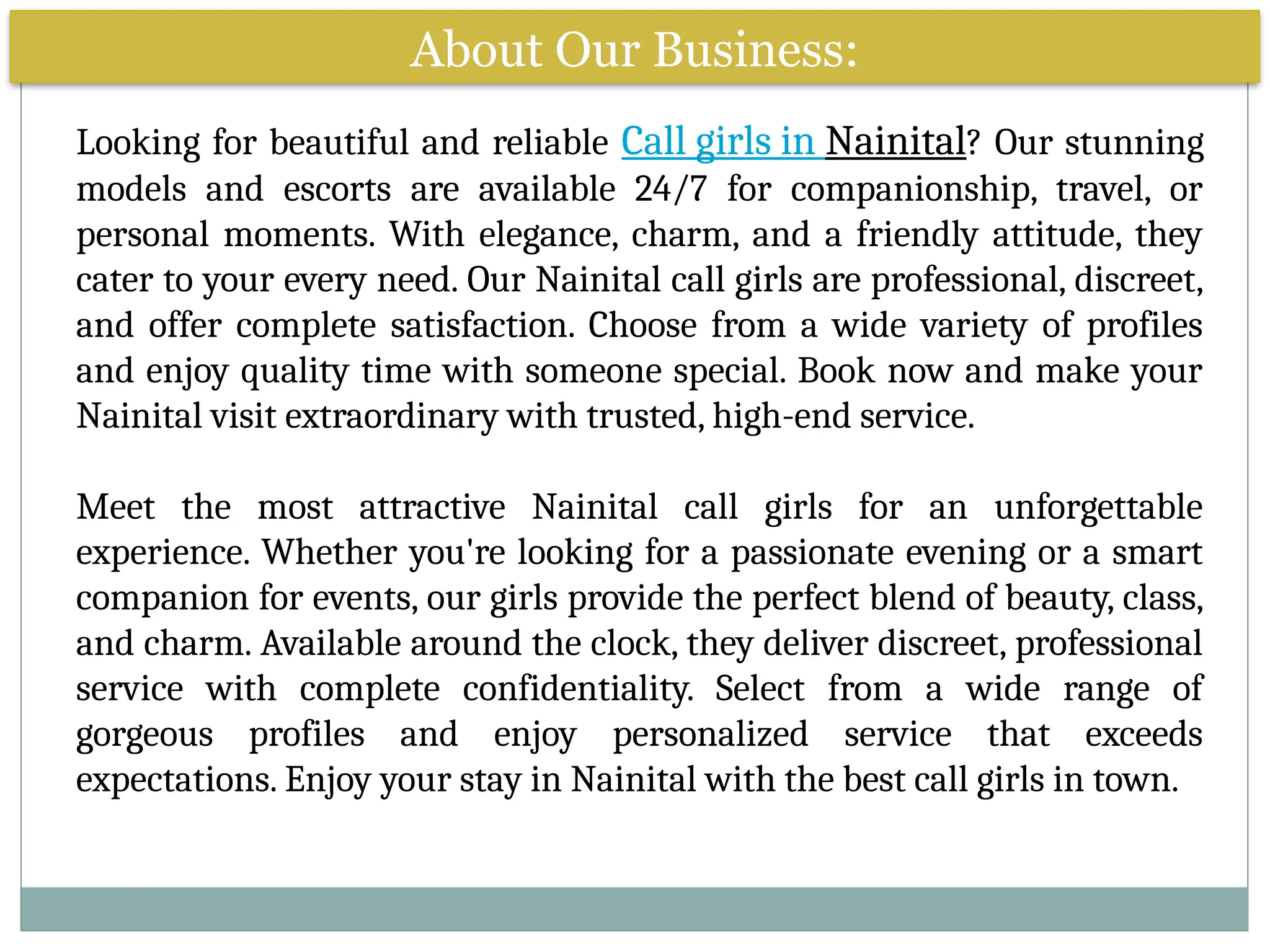About Our Business:
Looking for beautiful and reliable Call girls in Nainital? Our stunning
models and escorts are available 24/7 for companionship, travel, or
personal moments. With elegance, charm, and a friendly attitude, they
cater to your every need. Our Nainital call girls are professional, discreet,
and offer complete satisfaction. Choose from a wide variety of profiles
and enjoy quality time with someone special. Book now and make your
Nainital visit extraordinary with trusted, high-end service.
Meet the most attractive Nainital call girls for an unforgettable
experience. Whether you're looking for a passionate evening or a smart
companion for events, our girls provide the perfect blend of beauty, class,
and charm. Available around the clock, they deliver discreet, professional
service with complete confidentiality. Select from a wide range of
gorgeous profiles and enjoy personalized service that exceeds
expectations. Enjoy your stay in Nainital with the best call girls in town.
 