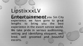 LipstixxxLV
EntertainmentLas Vegas Escorts brings you Sin City
experience; we have gone to great
lengths to bring you the best
experience in the escort service world.
We take pride in serious auditioning,
vetting and identifying eloquent, well
bred, well groomed and beautiful
escorts.
 