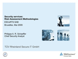 Security services:  Risk Assessment Methodologies ESCoRTS SAB Bruxelles, Mai 2009 Philippe A. R. Schaeffer Chief Security Analyst TÜV Rheinland Secure iT GmbH 