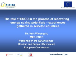 This project is funded by the European Union




The role of ESCO in the process of recovering
    energy saving potentials – experiences
         gathered in selected countries

              Dr. Kurt Wiesegart,
                  MED ENEC
         Workshop on the ESCO Market –
         Barriers and Support Mechanism
              European Commission

              Sana‘a Dec 11, 2012 ww.med-enec.com
 