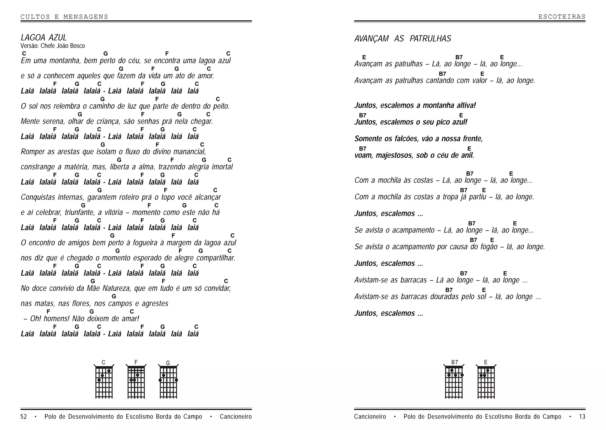 CULTOS E MENSAGENS                                                                                                                                                                         ESCOTEIRAS


LAGOA AZUL                                                                                                                AVANÇAM AS PATRULHAS
Versão: Chefe João Bosco
C                                   G                                       F                                 C
                                                                                                                            E                                 B7                   E
Em uma montanha, bem perto do céu, se encontra uma lagoa azul                                                             Avançam as patrulhas – Lá, ao longe – lá, ao longe...
                                            G                   F                   G               C
e só a conhecem aqueles que fazem da vida um ato de amor.                                                                                              B7                  E
             F      G           C                       F               G                   C
                                                                                                                          Avançam as patrulhas cantando com valor – lá, ao longe.
Laiá lalaiá lalaiá lalaiá - Laiá lalaiá lalaiá laiá laiá
                                G                                   F                                   C
O sol nos relembra o caminho de luz que parte de dentro do peito.                                                         Juntos, escalemos a montanha altiva!
                     G                                  F                           G               C                      B7                                    E
Mente serena, olhar de criança, são senhas prá nela chegar.                                                               Juntos, escalemos o seu pico azul!
             F      G           C                       F               G                   C
Laiá lalaiá lalaiá lalaiá - Laiá lalaiá lalaiá laiá laiá                                                                  Somente os falcões, vão a nossa frente,
                                G                                   F                           C
                                                                                                                           B7                                        E
Romper as arestas que isolam o fluxo do divino manancial,                                                                 voam, majestosos, sob o céu de anil.
                                            G                                   F               G             C
constrange a matéria, mas, liberta a alma, trazendo alegria imortal
             F      G           C                       F               G                   C                                                                        B7                E
Laiá lalaiá lalaiá lalaiá - Laiá lalaiá lalaiá laiá laiá                                                                  Com a mochila às costas – Lá, ao longe – lá, ao longe...
                                G                                       F                               C                                                        B7        E
Conquistas internas, garantem roteiro prá o topo você alcançar                                                            Com a mochila às costas a tropa já partiu – lá, ao longe.
                        G                                   F                           G               C
e aí celebrar, triunfante, a vitória – momento como este não há                                                           Juntos, escalemos ...
             F      G           C                       F               G                   C
                                                                                                                                                                      B7               E
Laiá lalaiá lalaiá lalaiá - Laiá lalaiá lalaiá laiá laiá                                                                  Se avista o acampamento – Lá, ao longe – lá, ao longe...
                                        G                                       F                                 C
                                                                                                                                                                      B7       E
O encontro de amigos bem perto à fogueira à margem da lagoa azul                                                          Se avista o acampamento por causa do fogão – lá, ao longe.
                                            G                                       F           G             C
nos diz que é chegado o momento esperado de alegre compartilhar.
             F      G           C                       F               G                   C                             Juntos, escalemos ...
Laiá lalaiá lalaiá lalaiá - Laiá lalaiá lalaiá laiá laiá                                                                                                         B7                E
                            G                                           F                                    C            Avistam-se as barracas – Lá ao longe – lá, ao longe ...
No doce convívio da Mãe Natureza, que em tudo é um só convidar,                                                                                          B7                E
                                        G                                                                                 Avistam-se as barracas douradas pelo sol – lá, ao longe ...
nas matas, nas flores, nos campos e agrestes
         F                  G                   C                                                                         Juntos, escalemos ...
 – Oh! homens! Não deixem de amar!
             F      G           C                       F               G                   C
Laiá lalaiá lalaiá lalaiá - Laiá lalaiá lalaiá laiá laiá


                                    C               F                       G                                                                               B7             E




52   •   Polo de Desenvolvimento do Escotismo Borda do Campo                                        •       Cancioneiro   Cancioneiro   •   Polo de Desenvolvimento do Escotismo Borda do Campo   •   13
 