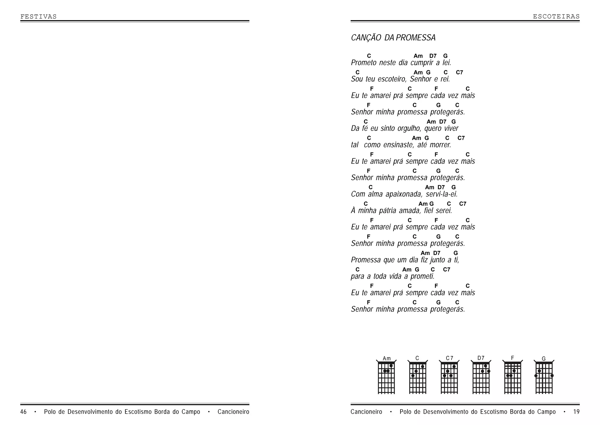 FESTIVAS                                                                                                                                            ESCOTEIRAS


                                                                                 CANÇÃO DA PROMESSA

                                                                                      C                   Am     D7      G
                                                                                 Prometo neste dia cumprir a lei.
                                                                                  C                       Am G           C        C7
                                                                                 Sou teu escoteiro, Senhor e rei.
                                                                                          F           C              F                 C
                                                                                 Eu te amarei prá sempre cada vez mais
                                                                                      F                   C          G        C
                                                                                 Senhor minha promessa protegerás.
                                                                                      C                         Am D7 G
                                                                                 Da fé eu sinto orgulho, quero viver
                                                                                      C                   Am G           C        C7
                                                                                 tal como ensinaste, até morrer.
                                                                                          F           C              F                 C
                                                                                 Eu te amarei prá sempre cada vez mais
                                                                                      F                   C          G        C
                                                                                 Senhor minha promessa protegerás.
                                                                                          C                    Am D7          G
                                                                                 Com alma apaixonada, servi-la-ei.
                                                                                      C                       Am G        C       C7
                                                                                 À minha pátria amada, fiel serei.
                                                                                          F           C              F                 C
                                                                                 Eu te amarei prá sempre cada vez mais
                                                                                      F                   C          G        C
                                                                                 Senhor minha promessa protegerás.
                                                                                                              Am D7           G
                                                                                 Promessa que um dia fiz junto a ti,
                                                                                  C                 Am G         C       C7
                                                                                 para a toda vida a prometi.
                                                                                          F           C              F                 C
                                                                                 Eu te amarei prá sempre cada vez mais
                                                                                      F                   C          G        C
                                                                                 Senhor minha promessa protegerás.




                                                                                               Am         C              C7                D7   F    G




46   •   Polo de Desenvolvimento do Escotismo Borda do Campo   •   Cancioneiro   Cancioneiro    •   Polo de Desenvolvimento do Escotismo Borda do Campo   •   19
 