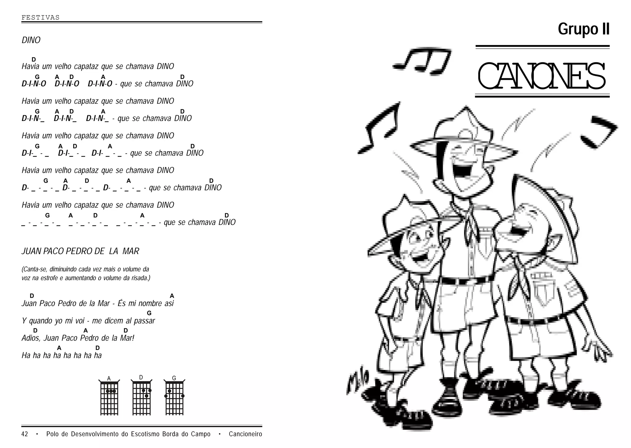 FESTIVAS
                                                                                                      Grupo II
DINO

     D
Havia um velho capataz que se chamava DINO

D-I-N-O
         G       A
                 D-I-N-O
                          D           A
                              D-I-N-O - que se chamava DINO

Havia um velho capataz que se chamava DINO
                                                                  D
                                                                                                    CNNS
                                                                                                     AOE
         G       A        D           A                           D
D-I-N-_          D-I-N-_      D-I-N-_ - que se chamava DINO

Havia um velho capataz que se chamava DINO
         G        A       D               A                           D
D-I-_ - _         D-I-_ - _ D-I- _ - _ - que se chamava DINO

Havia um velho capataz que se chamava DINO
             G        A       D                 A                         D
D- _ - _ - _ D- _ - _ - _ D- _ - _ - _ - que se chamava DINO

Havia um velho capataz que se chamava DINO
             G            A       D                 A                             D
_-_-_-_                   _-_-_-_             _ - _ - _ - _ - que se chamava DINO


JUAN PACO PEDRO DE LA MAR
(Canta-se, diminuindo cada vez mais o volume da
voz na estrofe e aumentando o volume da risada.)

     D                                                       A
Juan Paco Pedro de la Mar - És mi nombre asi
                                                        G
Y quando yo mi voi - me dicem al passar
     D                        A                 D
Adios, Juan Paco Pedro de la Mar!
                  A               D
Ha ha ha ha ha ha ha ha

                                          A         D         G




42       •   Polo de Desenvolvimento do Escotismo Borda do Campo              •       Cancioneiro
 