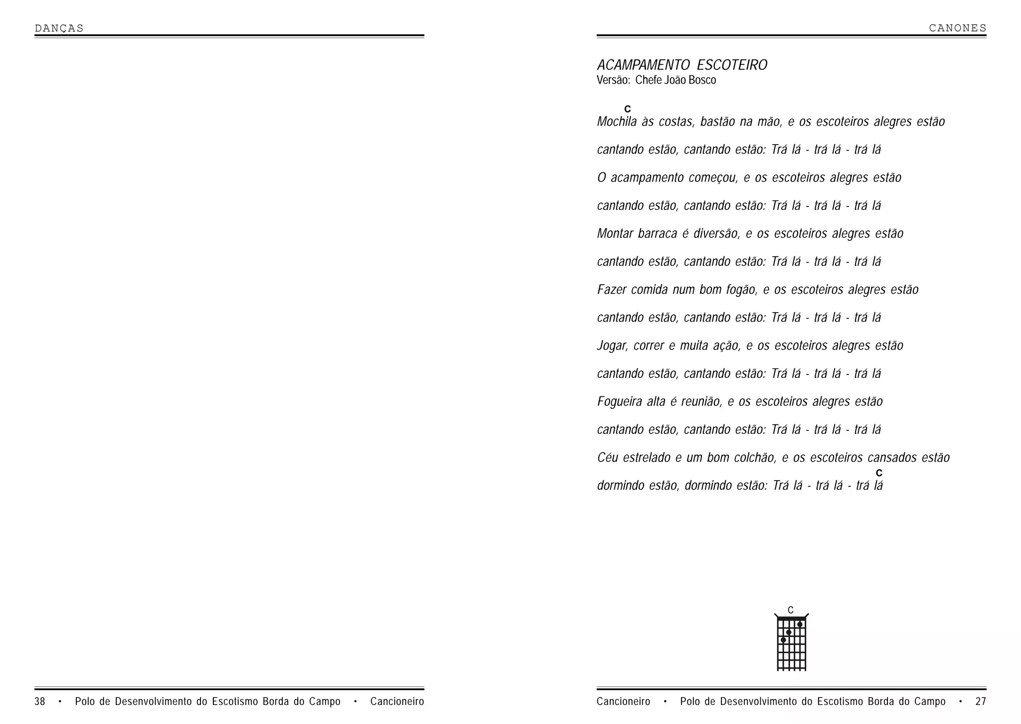 DANCAS                                                                                                                                            CANONES


                                                                                 ACAMPAMENTO ESCOTEIRO
                                                                                 Versão: Chefe João Bosco

                                                                                      C
                                                                                 Mochila às costas, bastão na mão, e os escoteiros alegres estão

                                                                                 cantando estão, cantando estão: Trá lá - trá lá - trá lá

                                                                                 O acampamento começou, e os escoteiros alegres estão

                                                                                 cantando estão, cantando estão: Trá lá - trá lá - trá lá

                                                                                 Montar barraca é diversão, e os escoteiros alegres estão

                                                                                 cantando estão, cantando estão: Trá lá - trá lá - trá lá

                                                                                 Fazer comida num bom fogão, e os escoteiros alegres estão

                                                                                 cantando estão, cantando estão: Trá lá - trá lá - trá lá

                                                                                 Jogar, correr e muita ação, e os escoteiros alegres estão

                                                                                 cantando estão, cantando estão: Trá lá - trá lá - trá lá

                                                                                 Fogueira alta é reunião, e os escoteiros alegres estão

                                                                                 cantando estão, cantando estão: Trá lá - trá lá - trá lá

                                                                                 Céu estrelado e um bom colchão, e os escoteiros cansados estão
                                                                                                                                        C
                                                                                 dormindo estão, dormindo estão: Trá lá - trá lá - trá lá




                                                                                                                       C




38   •   Polo de Desenvolvimento do Escotismo Borda do Campo   •   Cancioneiro   Cancioneiro   •   Polo de Desenvolvimento do Escotismo Borda do Campo   •   27
 