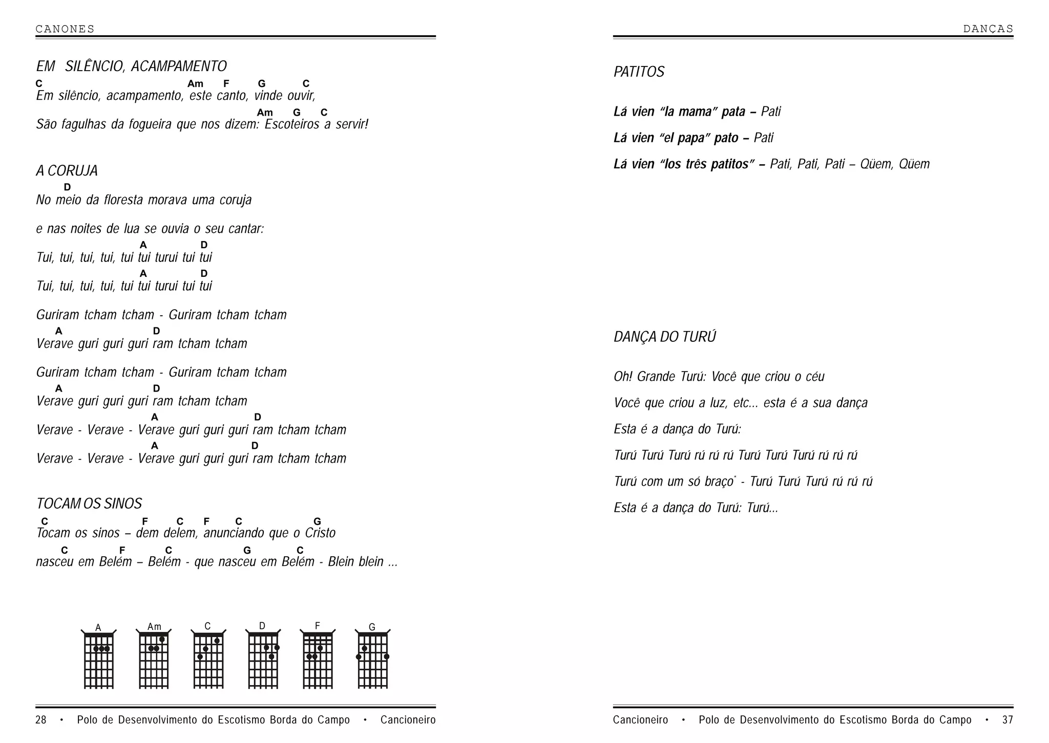 CANONES                                                                                                                                                                        DANCAS


EM SILÊNCIO, ACAMPAMENTO                                                                                    PATITOS
C                                        Am       F           G           C
Em silêncio, acampamento, este canto, vinde ouvir,
                                                              Am      G           C                         Lá vien “la mama” pata – Pati
São fagulhas da fogueira que nos dizem: Escoteiros a servir!
                                                                                                            Lá vien “el papa” pato – Pati
                                                                                                            Lá vien “los três patitos” – Pati, Pati, Pati – Qüem, Qüem
A CORUJA
         D
No meio da floresta morava uma coruja

e nas noites de lua se ouvia o seu cantar:
                        A                 D
Tui, tui, tui, tui, tui tui turui tui tui
                        A                 D
Tui, tui, tui, tui, tui tui turui tui tui

Guriram tcham tcham - Guriram tcham tcham
     A                       D
Verave guri guri guri ram tcham tcham                                                                       DANÇA DO TURÚ

Guriram tcham tcham - Guriram tcham tcham                                                                   Oh! Grande Turú: Você que criou o céu
     A                       D
Verave guri guri guri ram tcham tcham                                                                       Você que criou a luz, etc... esta é a sua dança
                             A                                D
Verave - Verave - Verave guri guri guri ram tcham tcham                                                     Esta é a dança do Turú:
                             A                                D
Verave - Verave - Verave guri guri guri ram tcham tcham                                                     Turú Turú Turú rú rú rú Turú Turú Turú rú rú rú
                                                                                                            Turú com um só braço* - Turú Turú Turú rú rú rú
TOCAM OS SINOS                                                                                              Esta é a dança do Turú: Turú...
 C                       F           C        F       C                       G
Tocam os sinos – dem delem, anunciando que o Cristo
     C              F            C                        G           C
nasceu em Belém – Belém - que nasceu em Belém - Blein blein ...



                A           Am                C                   D           F           G




28   •       Polo de Desenvolvimento do Escotismo Borda do Campo                      •       Cancioneiro   Cancioneiro   •   Polo de Desenvolvimento do Escotismo Borda do Campo   •   37
 