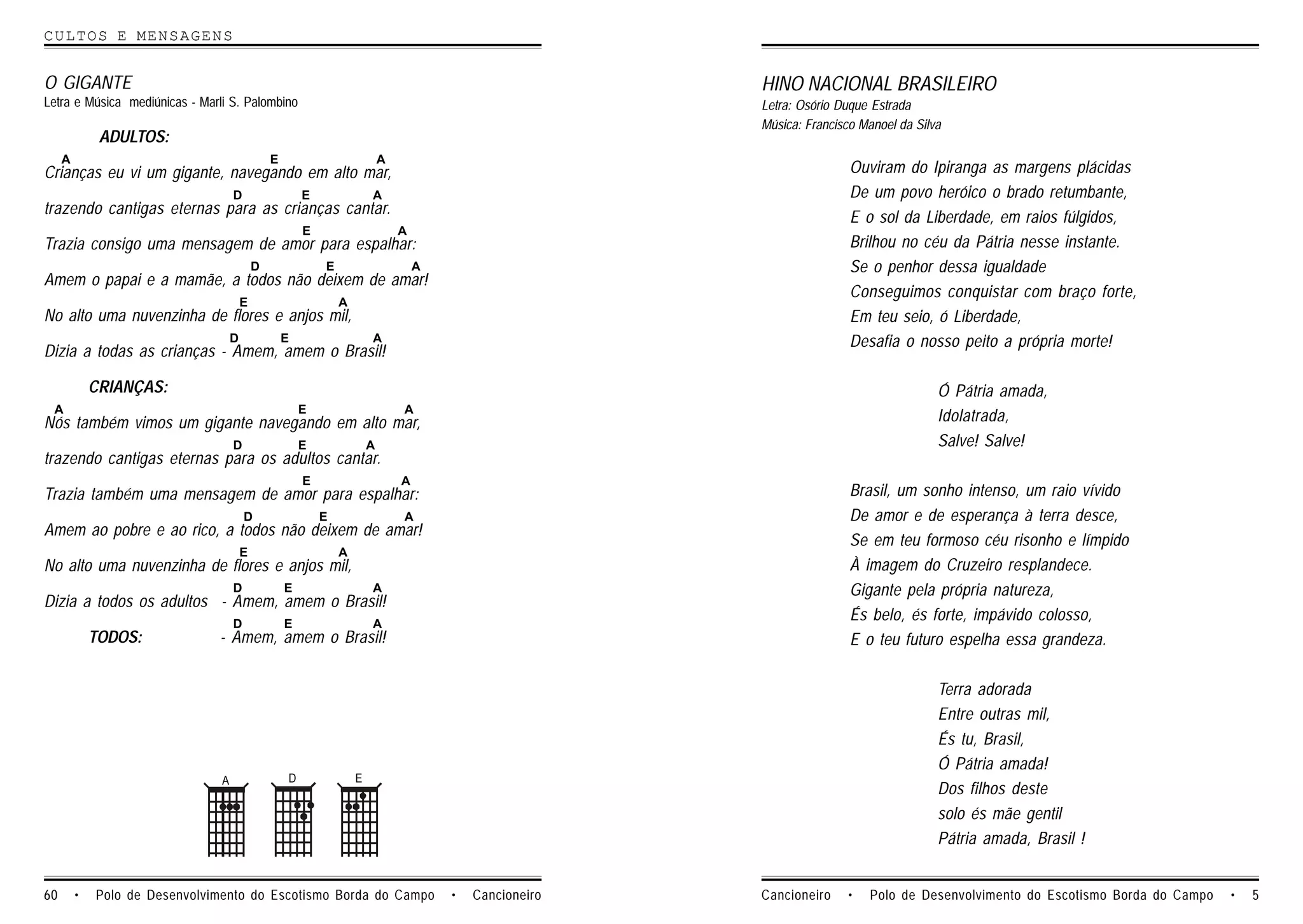 CULTOS E MENSAGENS


O GIGANTE                                                                                                 HINO NACIONAL BRASILEIRO
Letra e Música mediúnicas - Marli S. Palombino                                                            Letra: Osório Duque Estrada
                                                                                                          Música: Francisco Manoel da Silva
              ADULTOS:
     A                                          E                           A
Crianças eu vi um gigante, navegando em alto mar,                                                                         Ouviram do Ipiranga as margens plácidas
                                    D                   E               A                                                 De um povo heróico o brado retumbante,
trazendo cantigas eternas para as crianças cantar.
                                                                                                                          E o sol da Liberdade, em raios fúlgidos,
                                                        E                       A
Trazia consigo uma mensagem de amor para espalhar:                                                                        Brilhou no céu da Pátria nesse instante.
                                            D               E                       A                                     Se o penhor dessa igualdade
Amem o papai e a mamãe, a todos não deixem de amar!
                                                                                                                          Conseguimos conquistar com braço forte,
                                        E                       A
No alto uma nuvenzinha de flores e anjos mil,                                                                             Em teu seio, ó Liberdade,
                                    D               E                   A                                                 Desafia o nosso peito a própria morte!
Dizia a todas as crianças - Amem, amem o Brasil!

             CRIANÇAS:                                                                                                                    Ó Pátria amada,
 A                                                      E                       A
Nós também vimos um gigante navegando em alto mar,                                                                                        Idolatrada,
                                    D                   E               A                                                                 Salve! Salve!
trazendo cantigas eternas para os adultos cantar.
                                                        E                       A
Trazia também uma mensagem de amor para espalhar:                                                                         Brasil, um sonho intenso, um raio vívido
                                        D                   E                   A                                         De amor e de esperança à terra desce,
Amem ao pobre e ao rico, a todos não deixem de amar!
                                                                                                                          Se em teu formoso céu risonho e límpido
                                        E                       A
No alto uma nuvenzinha de flores e anjos mil,                                                                             À imagem do Cruzeiro resplandece.
                                    D               E                   A                                                 Gigante pela própria natureza,
Dizia a todos os adultos - Amem, amem o Brasil!
                                    D               E                   A
                                                                                                                          És belo, és forte, impávido colosso,
             TODOS:            - Amem, amem o Brasil!                                                                     E o teu futuro espelha essa grandeza.

                                                                                                                                          Terra adorada
                                                                                                                                          Entre outras mil,
                                                                                                                                          És tu, Brasil,
                                                                                                                                          Ó Pátria amada!
                                A                   D               E
                                                                                                                                          Dos filhos deste
                                                                                                                                          solo és mãe gentil
                                                                                                                                          Pátria amada, Brasil !


60       •   Polo de Desenvolvimento do Escotismo Borda do Campo                        •   Cancioneiro   Cancioneiro    •   Polo de Desenvolvimento do Escotismo Borda do Campo   •   5
 