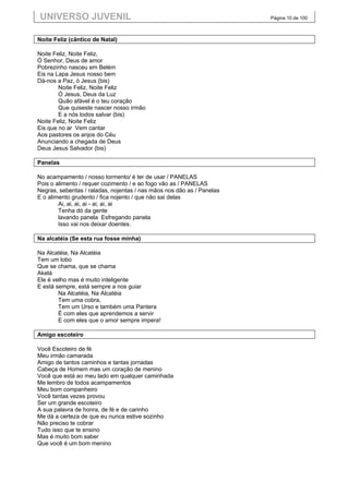 UNIVERSO JUVENIL                                                       Página 10 de 100



Noite Feliz (cântico de Natal)

Noite Feliz, Noite Feliz,
Ó Senhor, Deus de amor
Pobrezinho nasceu em Belém
Eis na Lapa Jesus nosso bem
Dá-nos a Paz, ó Jesus (bis)
        Noite Feliz, Noite Feliz
        Ó Jesus, Deus da Luz
        Quão afável é o teu coração
        Que quiseste nascer nosso irmão
        E a nós todos salvar (bis)
Noite Feliz, Noite Feliz
Eis que no ar Vem cantar
Aos pastores os anjos do Céu
Anunciando a chegada de Deus
Deus Jesus Salvador (bis)

Panelas

No acampamento / nosso tormento/ é ter de usar / PANELAS
Pois o alimento / requer cozimento / e ao fogo vão as / PANELAS
Negras, sebentas / raladas, nojentas / nas mãos nos dão as / Panelas
E o alimento grudento / fica nojento / que não sai delas
        Ai, ai, ai, ai - ai, ai, ai
        Tenha dó da gente
        lavando panela Esfregando panela
        Isso vai nos deixar doentes.

Na alcatéia (Se esta rua fosse minha)

Na Alcatéia, Na Alcatéia
Tem um lobo
Que se chama, que se chama
Akelá
Ele é velho mas é muito inteligente
E está sempre, está sempre a nos guiar
        Na Alcatéia, Na Alcatéia
        Tem uma cobra,
        Tem um Urso e também uma Pantera
        É com eles que aprendemos a servir
        E com eles que o amor sempre impera!

Amigo escoteiro

Você Escoteiro de fé
Meu irmão camarada
Amigo de tantos caminhos e tantas jornadas
Cabeça de Homem mas um coração de menino
Você que está ao meu lado em qualquer caminhada
Me lembro de todos acampamentos
Meu bom companheiro
Você tantas vezes provou
Ser um grande escoteiro
A sua palavra de honra, de fé e de carinho
Me dá a certeza de que eu nunca estive sozinho
Não preciso te cobrar
Tudo isso que te ensino
Mas é muito bom saber
Que você é um bom menino
 