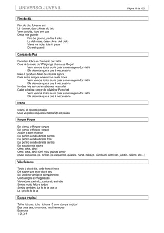 UNIVERSO JUVENIL                                                                        Página 11 de 100



Fim do dia

Fim do dia, foi-se o sol
Lá do mar, das colinas do céu
Vem a noite, tudo em paz
Deus nos guarde
       Fim del giorno, partite il solo
       La del mare, dele coline, del cielo
       Viene na note, tute in pace
       Dio nei guardi

Cançao da Paz

Escutem lobos o chamado do Hathi
Que lá do meio do Waigunga chama a Jângal
        Vem vamos todos ouvir qual a mensagem do Hathi
        Ele decreta que a paz é necessária
Não é oportuno falar de caçada agora
Pois entre amigos viveremos nesta hora
        Vem vamos todos ouvir qual a mensagem do Hathi
        Ele decreta que a paz é necessária
Irmãos nós somos e sabemos nossa lei
Cabe a todos cumprí-la o Melhor Possível
        Vem vamos todos ouvir qual a mensagem do Hathi
        Ele decreta que a paz é necessária

Ivano

Ivano, el celebre polaco
Que vá pelas esquinas marcando el passo

Roque Poque

Eu danço o Roque-poque
Eu danço o Roque-poque
Assim é bem melhor
Eu ponho a mão direita dentro
Eu ponho a mão direita fora
Eu ponho a mão direita dentro
Eu sacudo ela agora
Olhe, olhe, olhe!
Olhe, olhe, olhe! Oh! meu grande amor
(mão esquerda, pé direito, pé esquerdo, quadris, nariz, cabeça, bumbum, cotovelo, joelho, ombro, etc...)

Vila Sézamo

Todo o dia é dia, toda hora é hora
De saber que este dia é seu
Se você for amigo e companheiro
Com alegria e imaginação
Vivendo e sorrindo, cantando e rindo
Serás muito feliz e todos
Serão também, La la la la lala la
La la la la la la la

Dança tropical

Tchu tchuaa, tchu tchuaa É uma dança tropical
Era uma vez, uma rosa, mui hermosa
Exercise
1-2, 3-4
 