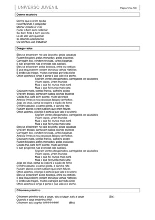 UNIVERSO JUVENIL                                                            Página 12 de 100


Dorme escoteiro

Dorme que é o fim do dia
Relembrando o despertar
Minha vontade é viver
Fazer o bem sem reclamar
Sol bem forte é bom pra nós
Lá do alto vem queimar
Si estamos acampando
Os lobinhos vão trabalhar!

Desgarrados

Eles se encontram no cais do porto, pelas calçadas
Fazem biscates, pelos mercados, pelas esquinas
Carregam lixo, vendem revistas, juntos baganas
E são pingentes nas avenidas das capitais.
Eles se encontram pelos botecos, entre os cortiços
E pra esquecerem contam bravatas velhas histórias
E então são tragos, muitos estragos por toda noite
Olhos abertos o longe é perto o que vale é o sonho.
                Sopram ventos desgarrados, carregados de saudades
                Viram copos, viram mundos
                Mas o que foi, nunca mais será
                Mas o que foi nunca mais será
Cevavam mate, sorriso franco, palheiro aceso
Viravam brasas, contavam casos polindo esporas
Geada fria, café bem quente, muito alvoroço
Arreios firmes e nos pescoços lenços vermelhos
Jogo do osso, cama de espera e o pão de forno
O milho assado, a carne gorda, a cancha reta
Faziam planos e nem sabiam que eram felizes
Olhos abertos, o longe é perto o que vale é o sonho
                Sopram ventos desgarrados, carregados de saudades
                Viram copos, viram mundos
                Mas o que foi, nunca mais será
                Mas o que foi nunca mais será
Eles se encontram no cais do porto, pelas calçadas
Viravam brasas, contavam casos polindo esporas
Carregam lixo, vendem revistas, juntos baganas
Arreios firmes e nos pescoços lenços vermelhos
Cevavam mate, sorriso franco, palheiro aceso
Fazem biscates, pelos mercados, pelas esquinas
Geada fria, café bem quente, muito alvoroço
E são pingentes nas avenidas das capitais.
                Sopram ventos desgarrados, carregados de saudades
                Viram copos, viram mundos
                Mas o que foi, nunca mais será
                Mas o que foi nunca mais será
Jogo do osso, cama de espera e o pão de forno
O milho assado, a carne gorda, a cancha reta
Faziam planos e nem sabiam que eram felizes
Olhos abertos, o longe é perto o que vale é o sonho
Eles se encontram pelos botecos, entre os cortiços
E pra esquecerem contam bravatas velhas histórias
E então são tragos, muitos estragos por toda noite
Olhos abertos o longe é perto o que vale é o sonho.

O homem primitivo

O homem primitivo saiu a caçar, saiu a caçar, saiu a caçar          (Bis)
Quando a caça encontrou HU!
O homem saiu a gritar AHHHHHHH!              (Bis)
 