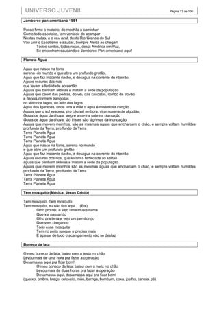 UNIVERSO JUVENIL                                                                   Página 13 de 100


Jamboree pan-americano 1981

Passo firme o mateiro, de mochila a caminhar
Como todo escoteiro, tem vontade de acampar
Nestas matas, e o céu azul, deste Rio Grande do Sul
Vão unir o Escotismo e saudar, Sempre Alerta ao chegar!
        Todos cantos, todas raças, desta América em Paz,
        Se encontram saudando o Jamboree Pan-americano aqui!

Planeta Água

Água que nasce na fonte
serena do mundo e que abre um profundo grotão,
Água que faz inocente riacho, e deságua na corrente do ribeirão.
Águas escuras dos rios
que levam a fertilidade ao sertão
Águas que banham aldeias e matam a sede da população
Águas que caem das pedras, do véu das cascatas, rombo de trovão
e depois dormem tranqüilas
no leito dos lagos, no leito dos lagos
Água dos Igarapés, onde Iara a mãe d’água é misteriosa canção
Águas que o sol evapora, pro céu vai embora, virar nuvens de algodão.
Gotas de água da chuva, alegre arco-íris sobre a plantação
Gotas de água da chuva, tão tristes são lágrimas da inundação.
Águas que movem moinhos, são as mesmas águas que encharcam o chão, e sempre voltam humildes
pro fundo da Terra, pro fundo da Terra
Terra Planeta Água
Terra Planeta Água
Terra Planeta Água
Água que nasce na fonte, serena no mundo
e que abre um profundo grotão
Água que faz inocente riacho, e deságua na corrente do ribeirão
Águas escuras dos rios, que levam a fertilidade ao sertão
águas que banham aldeias e matam a sede da população.
Águas que movem moinhos são as mesmas águas que encharcam o chão, e sempre voltam humildes
pro fundo da Terra, pro fundo da Terra
Terra Planeta Água
Terra Planeta Água
Terra Planeta Água

Tem mosquito (Música: Jesus Cristo)

Tem mosquito, Tem mosquito
Tem mosquito, eu não fico aqui (Bis)
      Olho pro céu e vejo uma musquitama
      Que vai passando
      Olho pra terra e vejo um pernilongo
      Que vem chegando
      Todo esse mosquital
      Tem no peito sangue e precisa mais
      E apesar de tudo o acampamento não se desfaz

Boneco de lata

O meu boneco de lata, bateu com a testa no chão
Levou mais de uma hora pra fazer a operação
Desamassa aqui pra ficar bom!
        O meu boneco de lata, bateu com o nariz no chão
        Levou mais de duas horas pra fazer a operação
        Desamassa aqui, desamassa aqui pra ficar bom!
(queixo, ombro, braço, cotovelo, mão, barriga, bumbum, coxa, joelho, canela, pé)
 