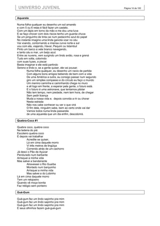 UNIVERSO JUVENIL                                                     Página 14 de 100



Aquarela

Numa folha qualquer eu desenho um sol amarelo
e com 5 ou 6 retas é fácil fazer um castelo.
Com um lápis em torno da mão e me dou uma luva
E se faço chover com dois riscos tenho um guarda chuva
Se um pinguinho de tinta cai num pedacinho azul do papel
No instante imagino uma linda gaivota voar no céu
Vai voando, contornando a imensa curva norte e sul
vou com ela, viajando, Havaí, Pequim ou Istambul
Pinto um barco a vela branco navegando,
e tanto céu e mar, um beijo azul.
Entre as nuvens, vem surgindo um lindo avião, rosa e grená
Tudo em volta, colorindo
com suas luzes, a piscar
Basta imaginar e ele está partindo
Sereno e lindo e, se a gente quiser, ele vai pousar.
        Numa folha qualquer, eu desenho um navio de partida
        Com alguns bons amigos bebendo de bem com a vida
        De uma América a outra, eu consigo passar num segundo
        giro um simples compasso e do círculo eu faço o mundo
        Um menino caminha e caminhando chega no muro
        e ali logo em frente, a esperar pela gente, o futuro está.
        E o futuro é uma astronave, que tentamos pilotar
        Não tem tempo, nem piedade, nem tem hora, de chegar
        Sem pedir licença
        Muda a nossa vida e, depois convida a rir ou chorar
        Nesta estrada
        Não nos cabe conhecer ou ver o que virá
        O fim dela, ninguém sabe, bem ao certo onde vai dar
        Vamos todos numa linda passarela
        de uma aquarela que um dia enfim, descolorirá.

Quebra-Coco #1

Quebra coco, quebra coco
Na ladeira do piá
Escoteiro quebra coco
E depois vai trabalhar
        Acredite se quiser,
        Lá em cima daquele morro
        Vi três metros de lingüiça
        Correndo atrás de um cachorro
Já desci o Pão de Açúcar
Pendurado num barbante
Arrisquei a minha vida
Mas salvei a bandeirante
        Atravessei o Rio Guaíba
        Montado num barquinho
        Arrisquei a minha vida
        Mas salvei a do Lobinho
Lá em cima daquele morro
Tem um relojoeiro
Quando vê moça bonita
Faz relógio sem ponteiro

Gué-Gum

Gué-gum fez um lindo sapinho pra mim
Gué-gum fez um lindo sapinho pra mim
Gué-gum fez um lindo sapinho pra mim
E seus olhinhos fazem gué-gué-gum
 
