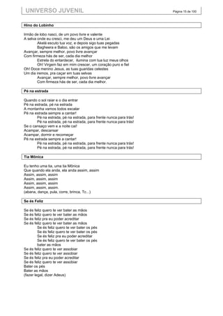 UNIVERSO JUVENIL                                                   Página 15 de 100



Hino do Lobinho

Irmão de lobo nasci, de um povo livre e valente
A selva onde eu cresci, me deu um Deus e uma Lei
        Akelá escuto tua voz, e depois sigo tuas pegadas
        Bagheera e Baloo, são os amigos que me levam
Avançar, sempre melhor, povo livre avançar
Com firmeza hás de ser, cada dia melhor
        Estrela do entardecer, ilumina com tua luz meus olhos
        Oh! Virgem faz em mim crescer, um coração puro e fiel
Oh! Doce menino Jesus, as tuas guaridas celestes
Um dia iremos, pra caçar em tuas selvas
        Avançar, sempre melhor, povo livre avançar
        Com firmeza hás de ser, cada dia melhor.

Pé na estrada

Quando o sol raiar e o dia entrar
Pé na estrada, pé na estrada
A montanha vamos todos escalar
Pé na estrada sempre a cantar!
       Pé na estrada, pé na estrada, para frente nunca para trás!
       Pé na estrada, pé na estrada, para frente nunca para trás!
Se o cansaço vem e a noite cai!
Acampar, descansar
Acampar, dormir e recomeçar
Pé na estrada sempre a cantar!
       Pé na estrada, pé na estrada, para frente nunca para trás!
       Pé na estrada, pé na estrada, para frente nunca para trás!

Tia Mônica

Eu tenho uma tia, uma tia Mônica
Que quando ela anda, ela anda assim, assim
Assim, assim, assim
Assim, assim, assim
Assim, assim, assim
Assim, assim, assim.
(abana, dança, pula, corre, brinca, Tc...)

Se és Feliz

Se és feliz quero te ver bater as mãos
Se és feliz quero te ver bater as mãos
Se és feliz pra eu poder acreditar
Se és feliz quero te ver bater as mãos
         Se és feliz quero te ver bater os pés
         Se és feliz quero te ver bater os pés
         Se és feliz pra eu poder acreditar
         Se és feliz quero te ver bater os pés
         bater as mãos
Se és feliz quero te ver assobiar
Se és feliz quero te ver assobiar
Se és feliz pra eu poder acreditar
Se és feliz quero te ver assobiar
Bater os pés
Bater as mãos
(fazer legal, dizer Adeus)
 