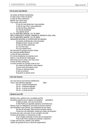 UNIVERSO JUVENIL                                               Página 16 de 100



Eu te amo meu Brasil

As praias do Brasil ensolaradas
O chão onde o País se elevou
A mão de Deus abençoou
Mulher que nasce aqui,
Tem muito mais amor!
        O céu do meu Brasil tem mais estrelas
        O sol do meu País, mais esplendor
        A mão de Deus abençoou
        Em terras brasileiras
        Vou plantar amor!
EU TE AMO MEU BRASIL, EU TE AMO!
MEU CORAÇÃO É VERDE, AMARELO, BRANCO AZUL ANIL
EU TE AMO MEU BRASIL, EU TE AMO!
NINGUÉM SEGURA A JUVENTUDE DO BRASIL!
        As tardes do Brasil são mais douradas
        Mulatas brotam cheias de calor
        A mão de Deus abençoou
        Eu vou ficar aqui
        Por que existe amor!
No Carnaval os gringos querem vê-las
No colossal desfile Multicor
A mão de Deus abençoou
Em terras brasileiras vou plantar amor
Adoro o meu Brasil de madrugada
Nas horas que eu estou com meu amor
A mão de Deus abençoou
A minha amada vai Comigo onde eu for!
        As noites do Brasil tem mais beleza!
        A hora chora de tristeza e dor
        Porque a natureza sopra
        E ela vai embora
        Enquanto eu planto amor.

Um mar branco

Um mar branco de homens trabalhando
Todo o dia colhendo algodão               (Bis)
       Oh oh - homens trabalhando
       Oh oh - Colhendo algodão
       Oh oh - o sol já vai saindo
       Oh oh - o sol já se pôs!

Quebra-coco #2

Quebra coco, quebra coco, na ladeira do Piá
Escoteiro quebra coco e depois vai trabalhar    (estribilho)
        O leão ia casar, com sua noiva leoa
        E São Pedro pra agradar preparou uma festa boa.
Passou logo um telegrama, pra todos os bichos machos
Que levassem suas damas, que existissem lá por baixo.
        No dia tal marcado, todos bichos tomaram banho
        Foram pro céu alinhados, todos por ordem de tamanho.
Zunindo que nem uma seta, lá vai o pingüim do pólo
O peixe de bicicleta e o tamanduá no colo.
        O siri chegou atrasado no bico de um passarinho
        Pois muito tinha custado pra abotoá o colarinho.
O gato veio de luva, assistir o tal casório
Jacaré de guarda-chuva e cobra de suspensório!
 