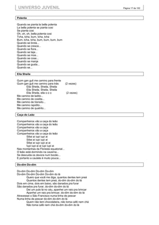UNIVERSO JUVENIL                                            Página 17 de 100



Polenta

Quando se pianta la bella polenta
La bella polenta se pianta cosi
Se pianta cosi
Oh, oh, oh, bella polenta cosi
Tcha, tcha, bum, tcha, tcha
Bum, tcha, tcha, bum, bum, bum, bum
Quando se brota...
Quando se cresce...
Quando se fiora...
Quando se taja...
Quando se moe...
Quando se cose...
Quando se manja
Quando se gusta...
Quando se...

Eila Sheila

Guim gan guli me camino para frente
Guim gan guli me camino para trás         (2 vezes)
       Eila Sheila, Sheila, Sheila
       Eila Sheila, Sheila, Sheila
       Eila Sheila, eila o o o            (2 vezes)
Me camino de ladito...
Me camino de costita...
Me camino de trensito...
Me camino rapidito...
Me camino de quatrito...

Caça do Leão

Companheiros vão a caça do leão
Companheiros vão a caça do leão
Companheiros vão a caça
Companheiros vão a caça
Companheiros vão a caça do leão
        Siliai ai iupi iupi ai
        Siliai ai iupi iupi ai
        Siliai ai iupi iupi ai ai
        Iupi iupi ai ai iupi iupi ai
Nas montanhas da Floresta equatorial...
O leão está dormindo na caverna...
Se descuida os devora num bocão...
E portanto a cautela é muito pouca...

Do-dim Do-dim

Do-dim Do-dim Do-dim Do-dim
Do-dim Do-dim Do-dim Do-dim do lá
       Quero que você me diga, quantos dentes tem preá
       Quantos dentes tem preá, do-dim do-dim do lá
Dois em cima, dois em baixo, são danados pra furar
São danados pra furar, do-dim do-dim do lá
       Dei um pulo lá no céu, apanhei um raio pra brincar
       Apanhei um raio pra brincar, do-dim do-dim do lá
Atravessei o São Francisco numa linha de pescar
Numa linha de pescar do-dim do-dim do lá
       Quem não tem chocolateira, não toma café nem chá
       Não toma café nem chá do-dim do-dim do lá
 
