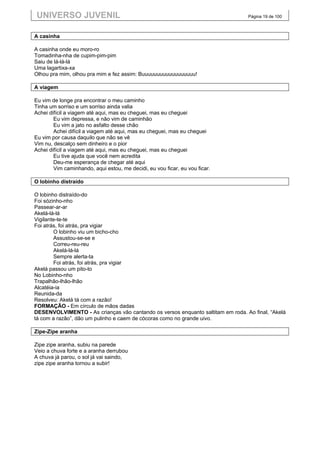 UNIVERSO JUVENIL                                                                Página 19 de 100



A casinha

A casinha onde eu moro-ro
Tomadinha-nha de cupim-pim-pim
Saiu de lá-lá-lá
Uma lagartixa-xa
Olhou pra mim, olhou pra mim e fez assim: Buuuuuuuuuuuuuuuuuu!

A viagem

Eu vim de longe pra encontrar o meu caminho
Tinha um sorriso e um sorriso ainda valia
Achei difícil a viagem até aqui, mas eu cheguei, mas eu cheguei
        Eu vim depressa, e não vim de caminhão
        Eu vim a jato no asfalto desse chão
        Achei difícil a viagem até aqui, mas eu cheguei, mas eu cheguei
Eu vim por causa daquilo que não se vê
Vim nu, descalço sem dinheiro e o pior
Achei difícil a viagem até aqui, mas eu cheguei, mas eu cheguei
        Eu tive ajuda que você nem acredita
        Deu-me esperança de chegar até aqui
        Vim caminhando, aqui estou, me decidi, eu vou ficar, eu vou ficar.

O lobinho distraído

O lobinho distraído-do
Foi sózinho-nho
Passear-ar-ar
Akelá-lá-lá
Vigilante-te-te
Foi atrás, foi atrás, pra vigiar
        O lobinho viu um bicho-cho
        Assustou-se-se e
        Correu-reu-reu
        Akelá-lá-lá
        Sempre alerta-ta
        Foi atrás, foi atrás, pra vigiar
Akelá passou um pito-to
No Lobinho-nho
Trapalhão-lhão-lhão
Alcatéia-ia
Reunida-da
Resolveu: Akelá tá com a razão!
FORMAÇÃO - Em círculo de mãos dadas
DESENVOLVIMENTO - As crianças vão cantando os versos enquanto saltitam em roda. Ao final, “Akelá
tá com a razão”, dão um pulinho e caem de cócoras como no grande uivo.

Zipe-Zipe aranha

Zipe zipe aranha, subiu na parede
Veio a chuva forte e a aranha derrubou
A chuva já parou, o sol já vai saindo,
zipe zipe aranha tornou a subir!
 