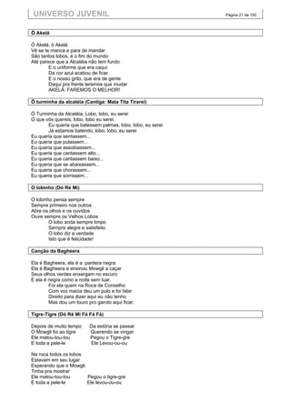 UNIVERSO JUVENIL                                             Página 21 de 100



Ô Akelá

Ó Akelá, ó Akelá
Vê se te manca e para de mandar
São tantos lobos, é o fim do mundo
Até parece que a Alcatéia não tem fundo
        E o uniforme que era caqui
        Da cor azul acabou de ficar
        E o nosso grito, que era de gente
        Daqui pra frente teremos que mudar
        AKELÁ: FAREMOS O MELHOR!

Ô turminha da alcatéia (Cantiga: Mata Tita Tirarei)

Ó Turminha da Alcatéia; Lobo, lobo, eu serei
O que vós quereis; lobo, lobo eu serei
       Eu queria que batessem palmas, lobo, lobo, eu serei
       Já estamos batendo, lobo, lobo, eu serei
Eu queria que sentassem...
Eu queria que pulassem...
Eu queria que assobiassem...
Eu queria que cantassem alto...
Eu queria que cantassem baixo...
Eu queria que se abaixassem...
Eu queria que chorassem...
Eu queria que sorrissem...

O lobinho (Dó Ré Mi)

O lobinho pensa sempre
Sempre primeiro nos outros
Abre os olhos e os ouvidos
Ouve sempre os Velhos Lobos
        O lobo anda sempre limpo
        Sempre alegre e satisfeito
        O lobo diz a verdade
        Isto que é felicidade!

Canção da Bagheera

Ela é Bagheera, ela é a pantera negra
Ela é Bagheera e ensinou Mowgli a caçar
Seus olhos verdes enxergam no escuro
E ela é negra como a noite sem luar.
        Foi ela quem na Roca de Conselho
        Com voz macia deu um pulo e foi falar
        Direito para dizer aqui eu não tenho
        Mas dou um touro pro garoto aqui ficar.

Tigre-Tigre (Dó Ré Mi Fá Fá Fá)

Depois de muito tempo     Da estória se passar
O Mowgli foi ao tigre     Querendo se vingar
Ele matou-tou-tou         Pegou o Tigre-gre
E toda a pele-le          Ele Levou-ou-ou

Na roca todos os lobos
Estavam em seu lugar
Esperando que o Mowgli
Tinha pra mostrar
Ele matou-tou-tou      Pegou o tigre-gre
E toda a pele-le       Ele levou-ou-ou
 