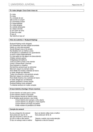 UNIVERSO JUVENIL                                                       Página 22 de 100



É o lobo (dingle: Coca Cola é isso ai)

É o lobo
É a loba
É a vontade de ser
São as leis a cumprir
É a promessa a fazer
É a especialidade
É a meta atingida
É a estrela alcançada
É a etapa vencida
É unir quem se ama
É dizer pra valer
É isso aí
Ser lobinho é isso aí!

Hino do Lobinho (~ Rudyard Kipling)

Rudyard Kipling muito obrigado
Por presentear-me esta Jângal encantada
Deste um reino tão povoado
Aonde Mowgli viveu e foi amado
Na Alcatéia com os Velhos Lobos
A disciplina e a obediência vou aprendendo
A amar a todos fraternalmente
E a boa ação em dia algum me descuidando
A Baloo sempre guloso
A Bagheera brincalhona
Junto ao Chill e a Kaa a me orientar
contra o Shere-Khan o temível
Que traiçoeiro e vingativo
De lobinhos sempre quer se alimentar
Mas bem seguro eu sempre estou
Pois Akelá me mostra a estrada do futuro
E nesta Jângal sou felizardo
Todos me amando e me sentindo amado
Mas bem seguro eu sempre estou
Pois Akelá mostrou-me a estrada do futuro
E nesta Jângal sou um felizardo
sempre cantando a minha canção
Rudyard Kipling muito obrigado
Tu estarás sempre em nosso coração

O bom lobinho (Cantiga: O bom menino)

O bom lobinho vai cedo para a cama
O bom lobinho pratica a boa ação
O bom lobinho escuta os Velhos Lobos
E na Alcatéia ajuda sempre o seu irmão
        O bom lobinho tem sempre o olho aberto
        O bom lobinho na Jângal é o mais esperto
        O bom lobinho pra tropa vai passar
        Então recebe os parabéns do Akelá

Canção do caracol

Eu sou amiguinho do caracol        Que vai dando voltas mais e melhor
Que passa por aqui lá, lá          Que passa por ali lá, lá
Até que encontro o reino do sol!
Eu dou a mão e olho assim,         Depois o saúdo com muita atenção
E dou um abraço mais e melhor      Sigamos a rota do Caracol
 