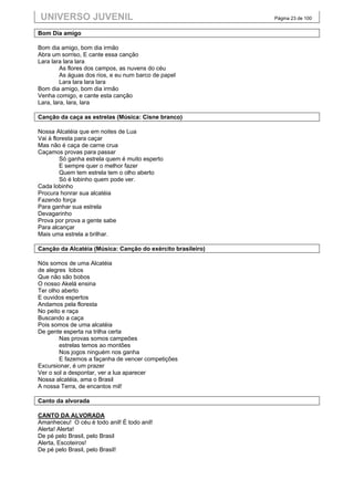 UNIVERSO JUVENIL                                             Página 23 de 100


Bom Dia amigo

Bom dia amigo, bom dia irmão
Abra um sorriso, E cante essa canção
Lara lara lara lara
         As flores dos campos, as nuvens do céu
         As águas dos rios, e eu num barco de papel
         Lara lara lara lara
Bom dia amigo, bom dia irmão
Venha comigo, e cante esta canção
Lara, lara, lara, lara

Canção da caça as estrelas (Música: Cisne branco)

Nossa Alcatéia que em noites de Lua
Vai à floresta para caçar
Mas não é caça de carne crua
Caçamos provas para passar
         Só ganha estrela quem é muito esperto
         E sempre quer o melhor fazer
         Quem tem estrela tem o olho aberto
         Só é lobinho quem pode ver.
Cada lobinho
Procura honrar sua alcatéia
Fazendo força
Para ganhar sua estrela
Devagarinho
Prova por prova a gente sabe
Para alcançar
Mais uma estrela a brilhar.

Canção da Alcatéia (Música: Canção do exército brasileiro)

Nós somos de uma Alcatéia
de alegres lobos
Que não são bobos
O nosso Akelá ensina
Ter olho aberto
E ouvidos espertos
Andamos pela floresta
No peito e raça
Buscando a caça
Pois somos de uma alcatéia
De gente esperta na trilha certa
        Nas provas somos campeões
        estrelas temos ao montões
        Nos jogos ninguém nos ganha
        E fazemos a façanha de vencer competições
Excursionar, é um prazer
Ver o sol a despontar, ver a lua aparecer
Nossa alcatéia, ama o Brasil
A nossa Terra, de encantos mil!

Canto da alvorada

CANTO DA ALVORADA
Amanheceu! O céu é todo anil! É todo anil!
Alerta! Alerta!
De pé pelo Brasil, pelo Brasil
Alerta, Escoteiros!
De pé pelo Brasil, pelo Brasil!
 