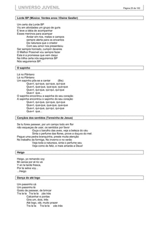 UNIVERSO JUVENIL                                                  Página 25 de 100



Lorde BP (Música: Verdes anos / Elaine Gesller)

Um certo dia Lorde BP
Viu em atividades um grupo de guris
E teve a idéia de acompanhar
Esses meninos para acampar
         Andar em rios, matas e campos
         sempre alerta para os encantos
         Da natureza que o criador
         Com seu amor nos presenteou
Ser sempre honrado, cumprir deveres
O Melhor Possível vou sempre fazer
Esta é a promessa que vem daqui
Na trilha certa nós seguiremos BP
Nós seguiremos BP.

O sapinho

Lá no Pântano
Lá no Pântano
Um sapinho pôs-se a cantar         (Bis)
       Qua-ri, qui-qua, qui-qua, qui-qua
       Qua-ri, qua-qua, qua-qua, qua-qua
       Qua-ri, qui-qua, qui-qui, qui-qua
       Qua-ri qua...
O sapinho encontrou a sapinha do seu coração
A sapinha encontrou o sapinho do seu coração
       Qua-ri, qui-qua, qui-qua, qui-qua
       Qua-ri, qua-qua, qua-qua, qua-qua
       Qua-ri, qui-qua, qui-qui, qui-qua
       Qua-ri qua...

Cançãos dos sentidos (Teresinha de Jesus)

Se tu fores passear, por um campo todo em flor
não esqueças de usar, os sentidos por favor
             Ouça o barulho das aves, veja a beleza do céu
             Sinta o perfume das flores, prove a doçura do mel.
Pegue uma pedra branquinha, preste muita atenção
No trabalho da formiga, No inverno e no verão
             Veja toda a natureza, sinta o perfume seu
             Veja como és feliz, e mais amarás a Deus!

Heigo

Heigo, yo remando voy
Mi canoa por el rio vá
Y en la tarde fresca,
Por la selva voy...
...Heigo

Dança do até logo

Um passinho cá
Um passinho lá
Gosto de passear, de brincar
Tra la la Tra la la zás trás
         Calcanhar e pontas
         Gira um, dois, três
         Até logo, olá, muito prazer
         Tra la la Tra la la zás trás
 