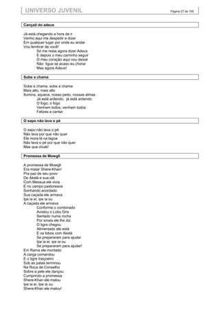 UNIVERSO JUVENIL                              Página 27 de 100



Cançaõ do adeus

Já está chegando a hora de ir
Venho aqui me despedir e dizer
Em qualquer lugar por onde eu andar
Vou lembrar de você!
        Só me resta agora dizer Adeus
        E depois o meu caminho seguir
        O meu coração aqui vou deixar
        Não ligue se acaso eu chorar
        Mas agora Adeus!

Sobe a chama

Sobe a chama, sobe a chama
Mais alto, mais alto
Ilumina, aquece, nosso peito, nossas almas.
        Já está ardendo, já está ardendo
        O fogo, o fogo
        Venham todos, venham todos
        Felizes a cantar.

O sapo não lava o pé

O sapo não lava o pé
Não lava por que não quer
Ele mora lá na lagoa
Não lava o pé por que não quer
Mas que chulé!

Promessa de Mowgli

A promessa de Mowgli
Era matar Shere-Khan!
Pra paz de seu povo
De Akelá e sua clã
Com Messua ele vivia
E no campo pastoreava
Sonhando acordado
Sua caçada ele armava
Ipe ia ei, ipe ia ou
A caçada ele armava
         Conforme o combinado
         Avistou o Lobo Gris
         Sentado numa rocha
         Por sinais ele lhe diz
         O tigre chegou
         Alimentado ele está
         E os lobos com Akelá
         Se prepararam para ajudar
         Ipe ia ei, ipe ia ou
         Se prepararam para ajudar!
Em Rama ele montado
A carga comandou
E o tigre traiçoeiro
Sob as patas terminou
Na Roca de Conselho
Sobre a pele ele dançou
Cumprindo a promessa
Shere-Khan ele matou
Ipe ia ei, Ipe ia ou
Shere-Khan ele matou!
 