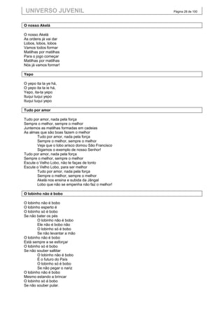 UNIVERSO JUVENIL                                   Página 28 de 100



O nosso Akelá

O nosso Akelá
As ordens já vai dar
Lobos, lobos, lobos
Vamos todos formar
Matilhas por matilhas
Para o jogo começar
Matilhas por matilhas
Nós já vamos formar!

Yepo

O yepo ita ta ye há,
O yepo ita ta ie há,
Yepo, ita-ta yepo
Ituqui tuqui yepo
Ituqui tuqui yepo

Tudo por amor

Tudo por amor, nada pela força
Sempre o melhor, sempre o melhor
Juntemos as matilhas formadas em cadeias
As almas que são boas fazem o melhor
       Tudo por amor, nada pela força
       Sempre o melhor, sempre o melhor
       Veja que o lobo arisco domou São Francisco
       Sigamos o exemplo de nosso Senhor!
Tudo por amor, nada pela força
Sempre o melhor, sempre o melhor
Escute o Velho Lobo, não te faças de tonto
Escute o Velho Lobo, para ser melhor
       Tudo por amor, nada pela força
       Sempre o melhor, sempre o melhor
       Akelá nos ensina e subida da Jângal
       Lobo que não se empenha não faz o melhor!

O lobinho não é bobo

O lobinho não é bobo
O lobinho esperto é
O lobinho só é bobo
Se não bater os pés
        O lobinho não é bobo
        Ele não é bobo não
        O lobinho só é bobo
        Se não levantar a mão
O lobinho não é bobo
Está sempre a se esforçar
O lobinho só é bobo
Se não souber saltitar
        O lobinho não é bobo
        É o futuro do País
        O lobinho só é bobo
        Se não pegar o nariz
O lobinho não é bobo
Mesmo estando a brincar
O lobinho só é bobo
Se não souber pular.
 