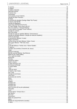 UNIVERSO JUVENIL                                                                                                                            Página 3 de 100


A casinha ..................................................................................................................................................19
A viagem ...................................................................................................................................................19
O lobinho distraído ....................................................................................................................................19
Zipe-Zipe aranha .......................................................................................................................................19
A canoa virou ............................................................................................................................................20
Caranguejo ................................................................................................................................................20
Como pode um bom lobinho .....................................................................................................................20
Canção de São Francisco .........................................................................................................................20
Ô Akelá......................................................................................................................................................21
Ô turminha da alcatéia (Cantiga: Mata Tita Tirarei) ..................................................................................21
O lobinho (Dó Ré Mi) ................................................................................................................................21
Canção da Bagheera ................................................................................................................................21
Tigre-Tigre (Dó Ré Mi Fá Fá Fá) ..............................................................................................................21
É o lobo (dingle: Coca Cola é isso ai) .......................................................................................................22
Hino do Lobinho (~ Rudyard Kipling) ........................................................................................................22
O bom lobinho (Cantiga: O bom menino) .................................................................................................22
Canção do caracol ....................................................................................................................................22
Bom Dia amigo ..........................................................................................................................................23
Canção da caça as estrelas (Música: Cisne branco) ...............................................................................23
Canção da Alcatéia (Música: Canção do exército brasileiro) ...................................................................23
Canto da alvorada .....................................................................................................................................23
A sementinha (Música: A casa) ................................................................................................................24
Alegre marinheiro ......................................................................................................................................24
Vamos brincar de lobo (Música: Índios / Xuxa) ........................................................................................24
Sem jogar (Música: Trêm das onze) .........................................................................................................24
Eu vi ! ........................................................................................................................................................24
Lorde BP (Música: Verdes anos / Elaine Gesller) ....................................................................................25
O sapinho ..................................................................................................................................................25
Cançãos dos sentidos (Teresinha de Jesus) ............................................................................................25
Heigo .........................................................................................................................................................25
Dança do até logo .....................................................................................................................................25
Mamãe querida (Música: Asa Branca)......................................................................................................26
Natal de paz (natal Zaffari)........................................................................................................................26
Tira o apito da chefia.................................................................................................................................26
Musicante ..................................................................................................................................................26
Wumba ......................................................................................................................................................26
Cançaõ do adeus ......................................................................................................................................27
Sobe a chama ...........................................................................................................................................27
O sapo não lava o pé ................................................................................................................................27
Promessa de Mowgli .................................................................................................................................27
O nosso Akelá ...........................................................................................................................................28
Yepo ..........................................................................................................................................................28
Tudo por amor ...........................................................................................................................................28
O lobinho não é bobo ................................................................................................................................28
Sou Tupã ...................................................................................................................................................29
Canção da promessa ................................................................................................................................29
Juan Paco .................................................................................................................................................29
A perereca da vizinha ...............................................................................................................................29
Piava .........................................................................................................................................................29
Tainha .......................................................................................................................................................29
Shaguli ......................................................................................................................................................30
Parabéns #1 ..............................................................................................................................................30
Parabéns #2 ..............................................................................................................................................30
Parabéns #3 ..............................................................................................................................................30
Amo my primo (El rey de butibutiaia) ........................................................................................................30
Cleopátra ...................................................................................................................................................30
Cuco ..........................................................................................................................................................31
Orame Same / Omana Doo o ...................................................................................................................31
Ser lobinho ................................................................................................................................................31
Bom dia ! ...................................................................................................................................................31
Caminheiro ................................................................................................................................................32
Baile dos passarinhos ...............................................................................................................................32
Baloo .........................................................................................................................................................32
Batalha do esquentamento (cavalos) .......................................................................................................32
A velha ......................................................................................................................................................32
 
