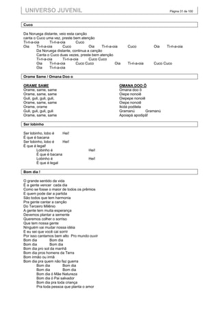 UNIVERSO JUVENIL                                                                     Página 31 de 100



Cuco

Da Noruega distante, veio esta canção
canta o Cuco uma vez, preste bem atenção
Ti-ri-a-oia       Ti-ri-a-oia       Cuco
Oia      Ti-ri-a-oia       Cuco           Oia   Ti-ri-a-oia    Cuco          Oia    Ti-ri-a-oia
         Da Noruega distante, continua a canção
         Canta o Cuco duas vezes, preste bem atenção
         Ti-ri-a-oia       Ti-ri-a-oia    Cuco Cuco
         Oia      Ti-ri-a-oia       Cuco Cuco            Oia   Ti-ri-a-oia   Cuco Cuco
         Oia      Ti-ri-a-oia

Orame Same / Omana Doo o

ORAME SAME                                                 OMANA DOO Ô
Orame, same, same                                          Omana doo ô
Orame, same, same                                          Oiepe nonoiê
Guli, guli, guli, guli,                                    Oiepepe nonoiê
Orame, same, same                                          Oiepe nonoiê
Orame, orame                                               Ikidá podilela
Guli, guli, guli, guli                                     Gramanú        Gramanú
Orame, same, same                                          Apoiapá apodipã!

Ser lobinho

Ser lobinho, lobo é    Hei!
É que é bacana
Ser lobinho, lobo é    Hei!
É que é legal!
        Lobinho é                       Hei!
        É que é bacana
        Lobinho é                       Hei!
        É que é legal

Bom dia !

O grande sentido da vida
É a gente vencer cada dia
Como se fosse o maior de todos os prêmios
E quem pode dar a partida
São todos que tem harmonia
Pra gente cantar a canção
Do Terceiro Milênio
A gente tem muita esperança
Devemos plantar a semente
Queremos colher o sorriso
Que tem nossa gente
Ninguém vai mudar nossa idéia
E eu sei que você cai sorrir
Por isso cantamos bem alto Pro mundo ouvir
Bom dia         Bom dia
Bom dia         Bom dia
Bom dia pro sol da manhã
Bom dia pros homens da Terra
Bom irmão ou irmã
Bom dia pra quem não faz guerra
        Bom dia         Bom dia
        Bom dia         Bom dia
        Bom dia ó Mãe Natureza
        Bom dia ó Pai salvador
        Bom dia pra toda criança
        Pra toda pessoa que planta o amor
 